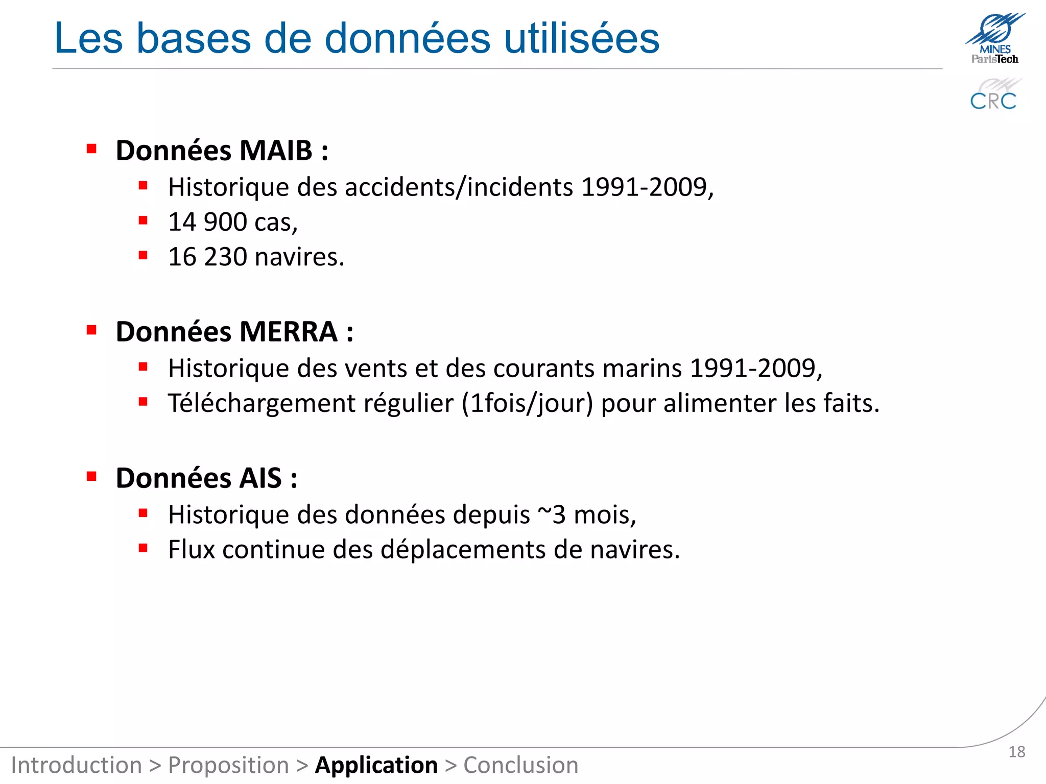 The databases

       MAIB data:
            Historical accidents/incidents between 1991 and 2009,
            14,900 accidents and incidents,
            16,230 ships.

       MERRA data:
            Provides meteorological data from the period 1991-2009,
            Regular download (1 time/day) to supply the facts.

       AIS data:
            Historical data since ~ 3 months,
            Continuous flow of ship movements.




                                                                       18
Introduction > Proposition > Application > Conclusion
 