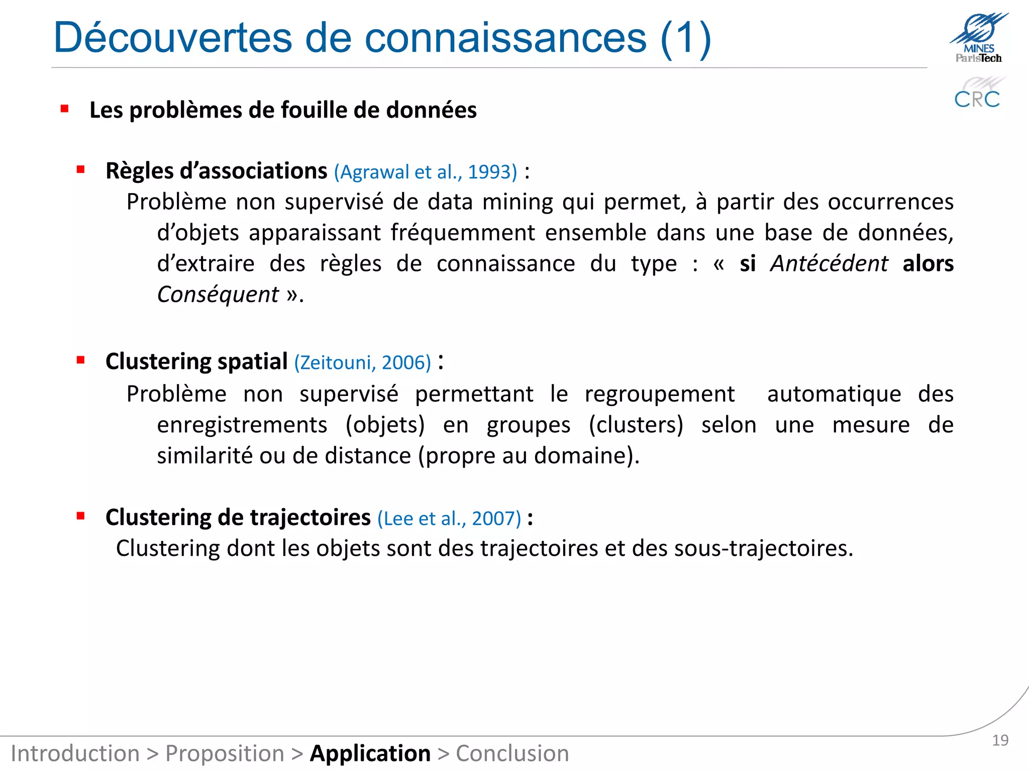 Knowledge discovery (1)

     Data mining problems

       Associations Rules(Agrawal et al., 1993):
          is an unsupervised data mining method that allows extracting knowledge rules
          of the type “if condition then result” from itemsets that frequently appear
          together in a database (an itemset is a set of items and an item is an instance
          of a database object).

       Spatial Clustering (Zeitouni, 2006):
          Problem for unsupervised automatic grouping of records (objects) into groups
             (clusters) as a measure of similarity or distance (domain specific).

       Clustering of trajectories (Lee et al., 2007):
          Clustering whose objects are paths and sub-paths.




                                                                                            19
Introduction > Proposition > Application > Conclusion
 