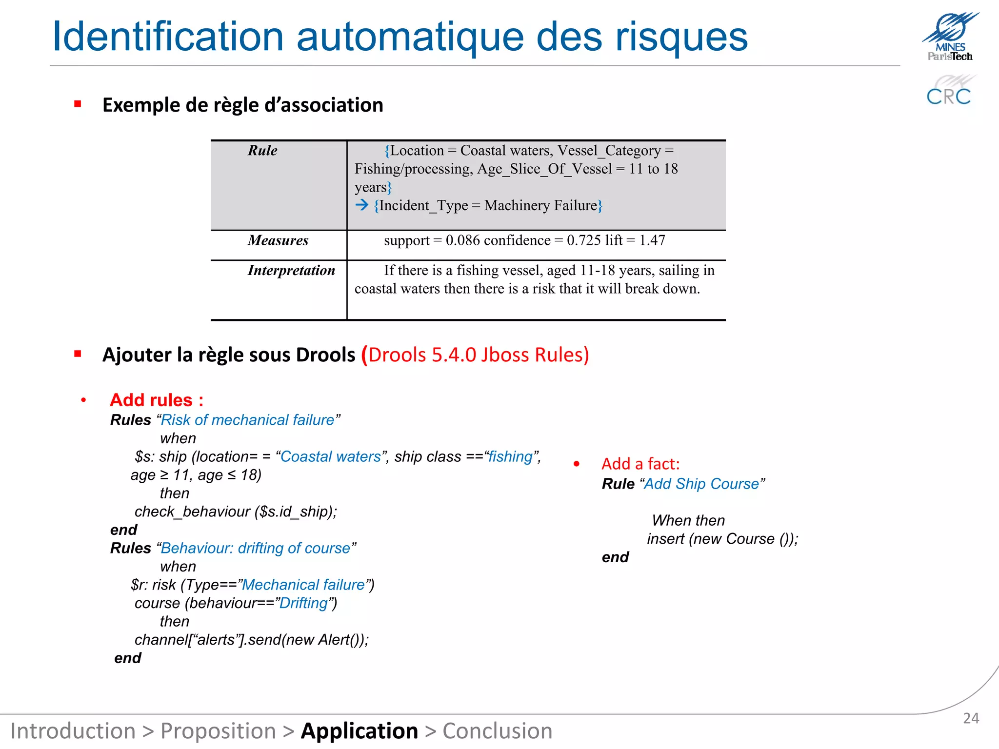 Automatic identification of risks
       Association rules example
                               Rule                  {Location = Coastal waters, Vessel_Category =
                                                Fishing/processing, Age_Slice_Of_Vessel = 11 to 18
                                                years}
                                                 {Incident_Type = Machinery Failure}

                               Measures              support = 0.086 confidence = 0.725 lift = 1.47
                               Interpretation        If there is a fishing vessel, aged 11-18 years, sailing in
                                                coastal waters then there is a risk that it will break down.



       Add rules in Drools (Drools 5.4.0 Jboss Rules)

      •   Add rules :
          Rules “Risk of mechanical failure”
                  when
             $s: ship (location= = “Coastal waters”, ship class ==“fishing”,
                                                                                      •    Add a fact:
            age ≥ 11, age ≤ 18)
                                                                                           Rule “Add Ship Course”
                  then
             check_behavior ($s.id_ship);
                                                                                                    When then
          end
                                                                                                   insert (new Course ());
          Rules “Behavior: drifting of course”
                                                                                           end
                  when
            $r: risk (Type==”Mechanical failure”)
             course (behavior==”Drifting”)
                  then
             channel[“alerts”].send(new Alert());
          end


                                                                                                                             24
Introduction > Proposition > Application > Conclusion
 