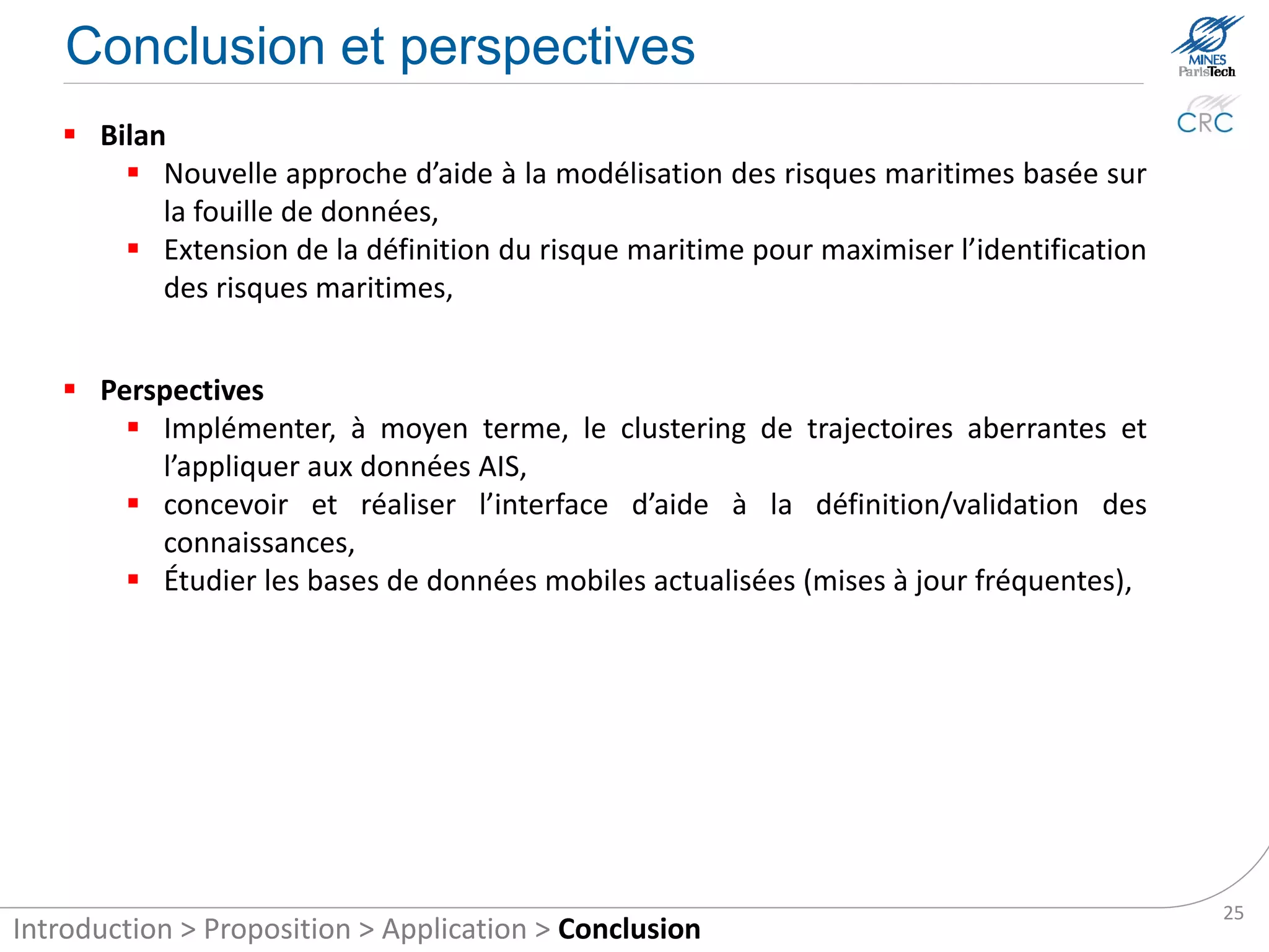 Conclusion and future works

    Results
        New approach to the modelling of maritime risks based on data mining,
        Real-time identification of maritime risk by automatic reasoning,
        Improving the identification of maritime risks by extending the definition of
         maritime risk.


    Future works
        Implementing the sub-trajectory clustering on AIS data,
        Designing and implementing the interface for definition and validation of
         knowledge,
        Studying the real-time mobile database (frequent updates).




                                                                                         25
Introduction > Proposition > Application > Conclusion
 