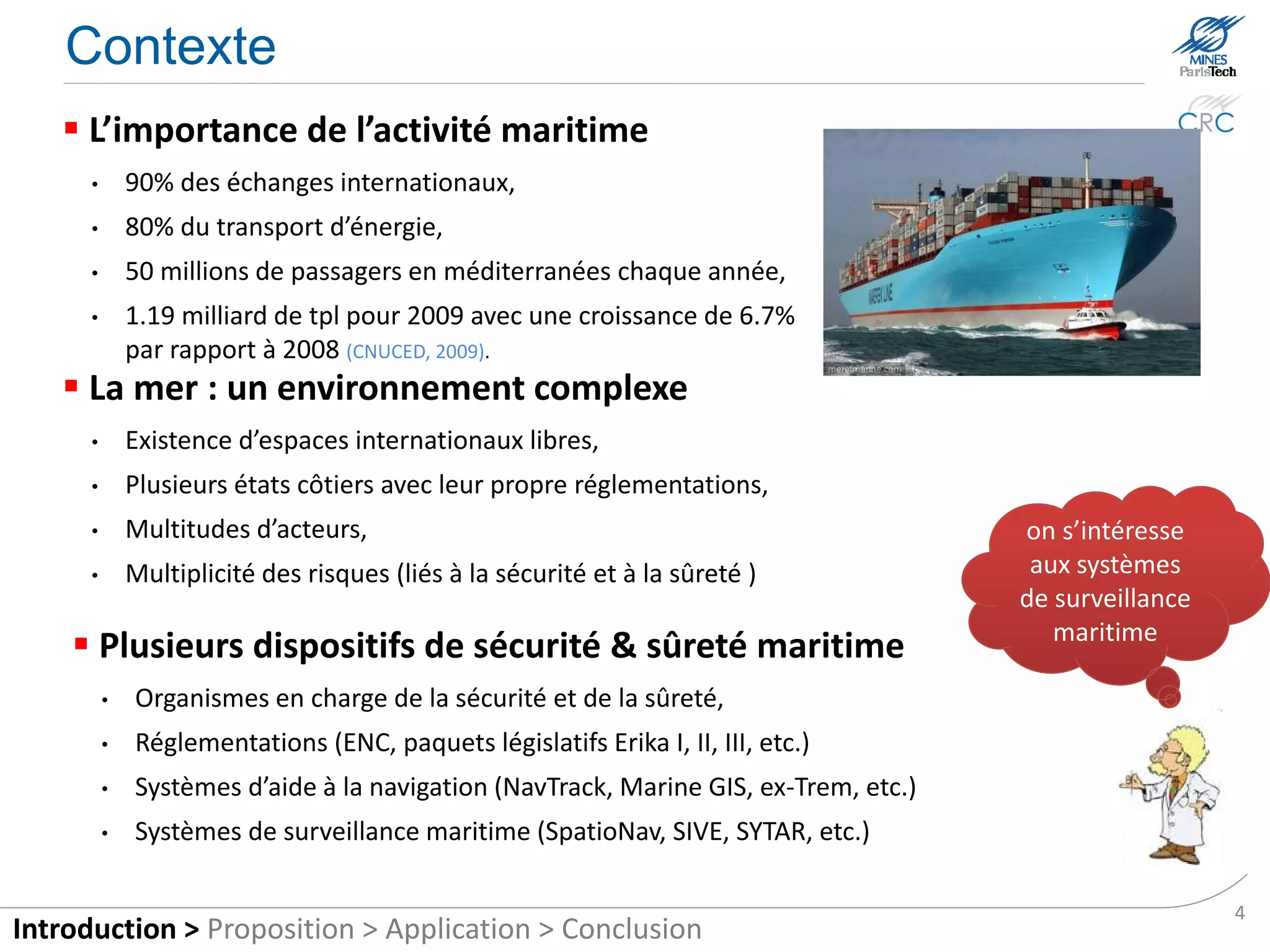 Context
    The importance of maritime activity
      •       90% of international trade,
      •       80% of energy transport,
      •       50 million passengers each year in Mediterranean Sea,
      •       1.19 billion Deadweight tons (dwt) in 2009, 6.7% more
              compared to 2008 (CNUCED, 2009).
    The sea: a complex environment
      •       Existence of international free spaces,
      •       Several coastal states with their own regulations,
      •       Multitude of actors,                                                  we are interested
      •       Multiplicity of risks (safety and security)                              in maritime
                                                                                    tracking systems
     Several safety and security maritime devices
          •   Organisms responsible for safety and security,
          •   Regulations (ENC, legislative packages Erika I, II, III, etc.),
          •   Systems of navigational aid (NavTrack, Marine GIS, ex-Trem, etc..),
          •   Maritime tracking systems (Spationav, SIVE, SYTAR, etc..)

                                                                                                        4
Introduction > Proposition > Application > Conclusion
 