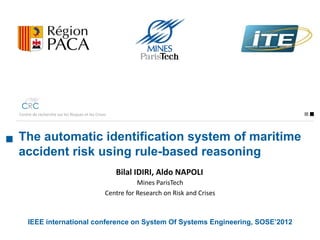 Centre de recherche sur les Risques et les Crises




The automatic identification system of maritime
accident risk using rule-based reasoning
                                                    Bilal IDIRI, Aldo NAPOLI
                                                           Mines ParisTech
                                                Centre for Research on Risk and Crises




    IEEE international conference on System Of Systems Engineering, SOSE’2012
 