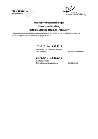Wochenendveranstaltungen
Klausurvorbereitung
im Niels-Stensen-Haus, Worphausen
Wochenendseminare beginnen jeweils freitags um 18.30 Uhr und enden sonntags ca.
13.30 Uhr (wenn nichts anderes angegeben ist.)
17.07.2015 – 19.07.2015
Vertiefung der Linearen Algebra
und Analysis Johannes Antweiler
21.08.2015 – 23.08.2015
Grundlagen der
Dienstleistungskonzeptionen Dirk Koziolek
 