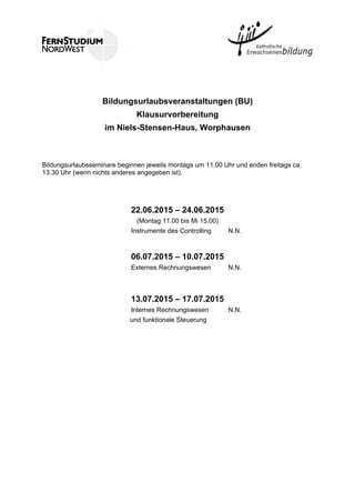 Bildungsurlaubsveranstaltungen (BU)
Klausurvorbereitung
im Niels-Stensen-Haus, Worphausen
Bildungsurlaubsseminare beginnen jeweils montags um 11.00 Uhr und enden freitags ca.
13.30 Uhr (wenn nichts anderes angegeben ist).
22.06.2015 – 24.06.2015
(Montag 11.00 bis Mi 15.00)
Instrumente des Controlling N.N.
06.07.2015 – 10.07.2015
Externes Rechnungswesen N.N.
13.07.2015 – 17.07.2015
Internes Rechnungswesen N.N.
und funktionale Steuerung
 