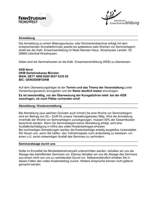 Anmeldung
Die Anmeldung zu einem Bildungsurlaubs- oder Wochenendseminar erfolgt mit dem
entsprechenden Anmeldeformular jeweils bis spätestens zwei Wochen vor Seminarbeginn
direkt bei der Kath. Erwachsenbildung im Niels-Stensen-Haus, Worphauser Landstr. 55,
28865 Lilienthal-Worphausen.
Dabei sind die Seminarkosten an die Kath. Erwachsenenbildung (KEB) zu überweisen:
KEB Nord
DKM Darlehnskasse Münster
IBAN: DE77 4006 0265 0037 0335 02
BIC: GENODEM1DKM
Auf dem Überweisungsträger ist der Termin und das Thema der Veranstaltung (unter
Verwendungszweck) anzugeben und der Name deutlich lesbar einzutragen.
Es ist zweckmäßig, vor der Überweisung der Kursgebühren telef. bei der KEB
anzufragen, ob noch Plätze vorhanden sind!
Abmeldung / Kostenerstattung
Bei Abmeldung (aus welchen Gründen auch immer) bis eine Woche vor Seminarbeginn
wird ein Beitrag von 20,-- EUR für unsere Verwaltungskosten fällig. Wird die Anmeldung
innerhalb der Woche vor Seminarbeginn zurückgezogen, müssen 50% der Gesamtkosten
berechnet werden. Wenn bis Seminarbeginn keine Abmeldung erfolgt, wird eine
Ausfallentschädigung in Höhe des vollen Kostenbeitrages erhoben.
Bei rechtzeitigen Abmeldungen werden die Kostenbeiträge anteilig bargeldlos rückerstattet.
Wir freuen uns, wenn Sie helfen, den Teilnahmeplatz noch anderweitig zu besetzen, um
einen u.U. sonst notwendigen Ausfall des Seminars zu verhindern.
Seminarabsage durch uns
Sollte im Einzelfall die Mindestteilnehmerzahl unterschritten werden, behalten wir uns die
Absage des betreffenden Seminars vor. Ebenso behalten wir uns die Absage des Seminars
aus einem nicht von uns zu vertretenden Grund vor. Selbstverständlich erhalten Sie in
diesen Fällen den vollen Kostenbeitrag zurück. Weitere Ansprüche können nicht geltend
gemacht werden.
 