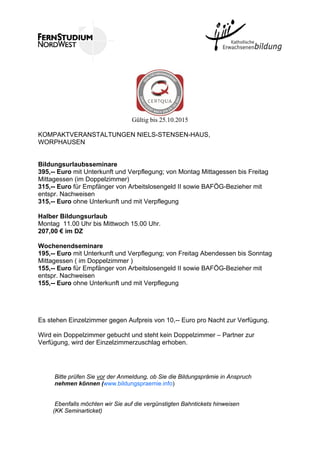 Gültig bis 25.10.2015
KOMPAKTVERANSTALTUNGEN NIELS-STENSEN-HAUS,
WORPHAUSEN
Bildungsurlaubsseminare
395,-- Euro mit Unterkunft und Verpflegung; von Montag Mittagessen bis Freitag
Mittagessen (im Doppelzimmer)
315,-- Euro für Empfänger von Arbeitslosengeld II sowie BAFÖG-Bezieher mit
entspr. Nachweisen
315,-- Euro ohne Unterkunft und mit Verpflegung
Halber Bildungsurlaub
Montag 11.00 Uhr bis Mittwoch 15.00 Uhr.
207,00 € im DZ
Wochenendseminare
195,-- Euro mit Unterkunft und Verpflegung; von Freitag Abendessen bis Sonntag
Mittagessen ( im Doppelzimmer )
155,-- Euro für Empfänger von Arbeitslosengeld II sowie BAFÖG-Bezieher mit
entspr. Nachweisen
155,-- Euro ohne Unterkunft und mit Verpflegung
Es stehen Einzelzimmer gegen Aufpreis von 10,-- Euro pro Nacht zur Verfügung.
Wird ein Doppelzimmer gebucht und steht kein Doppelzimmer – Partner zur
Verfügung, wird der Einzelzimmerzuschlag erhoben.
Bitte prüfen Sie vor der Anmeldung, ob Sie die Bildungsprämie in Anspruch
nehmen können (www.bildungspraemie.info)
Ebenfalls möchten wir Sie auf die vergünstigten Bahntickets hinweisen
(KK Seminarticket)
 