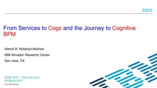 © 2017 IBM Corporation
Hamid R. Motahari-Nezhad
IBM Almaden Research Center
San Jose, CA
From Services to Cogs and the Journey to Cognitive
BPM
SOSE 2017 – San Francisco
09 March 2017
 