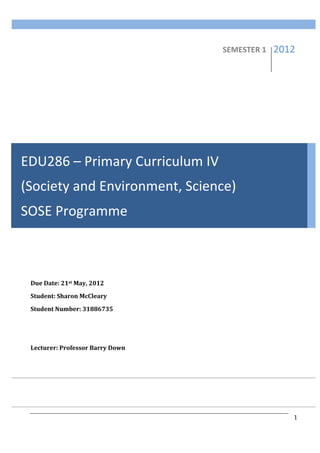 Society	
  and	
  Environment	
                      	
           EDU286	
  

              	
  
              	
                                                          SEMESTER	
  1	
       2012	
  
              	
  
              	
  
              	
  
              	
  

              	
  
              	
  




EDU286	
  –	
  Primary	
  Curriculum	
  IV	
  
(Society	
  and	
  Environment,	
  Science)	
  
SOSE	
  Programme	
  
	
  	
   	
  	
  
              	
  

              	
  
              Due	
  Date:	
  21st	
  May,	
  2012	
  
              Student:	
  Sharon	
  McCleary	
  
              Student	
  Number:	
  31886735	
  

              	
  
              	
  
              Lecturer:	
  Professor	
  Barry	
  Down	
  




              	
                                            	
                           	
              1	
  
              	
                                            	
                           	
       	
  
 