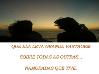 QUE ELA LEVA GRANDE VANTAGEMSOBRE TODAS AS OUTRAS...NAMORADAS QUE TIVE.