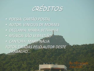 CRÉDITOSPOESIA: CARTÃO POSTALAUTOR: VINICIUS DE MORAESDECLAMA: MARIA BETHANIAMÚSICA: SÃO SEBASTIÃOCANTORA: MART´NÁLIAFOTOS TIRADAS PELO AUTOR DESTE  TRABALHO...By:t@rcisiobJan.2010