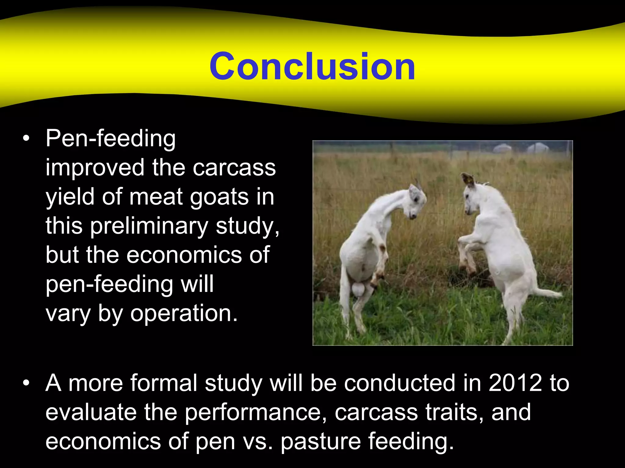 Conclusion
• Pen-feeding
  improved the carcass
  yield of meat goats in
  this preliminary study,
  but the economics of
  pen-feeding will
  vary by operation.

• A more formal study will be conducted in 2012 to
  evaluate the performance, carcass traits, and
  economics of pen vs. pasture feeding.
 