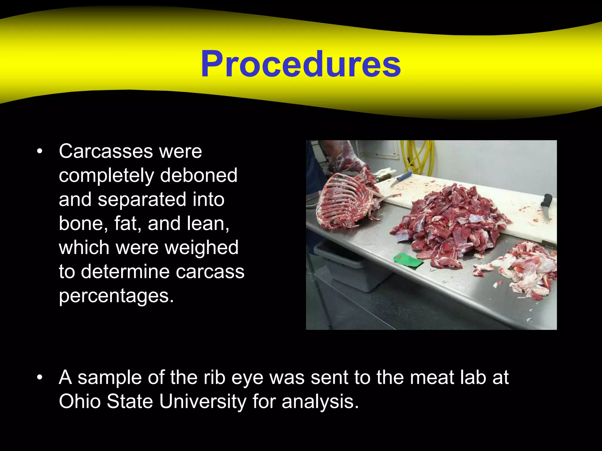 Procedures

• Carcasses were
  completely deboned
  and separated into
  bone, fat, and lean,
  which were weighed
  to determine carcass
  percentages.



• A sample of the rib eye was sent to the meat lab at
  Ohio State University for analysis.
 