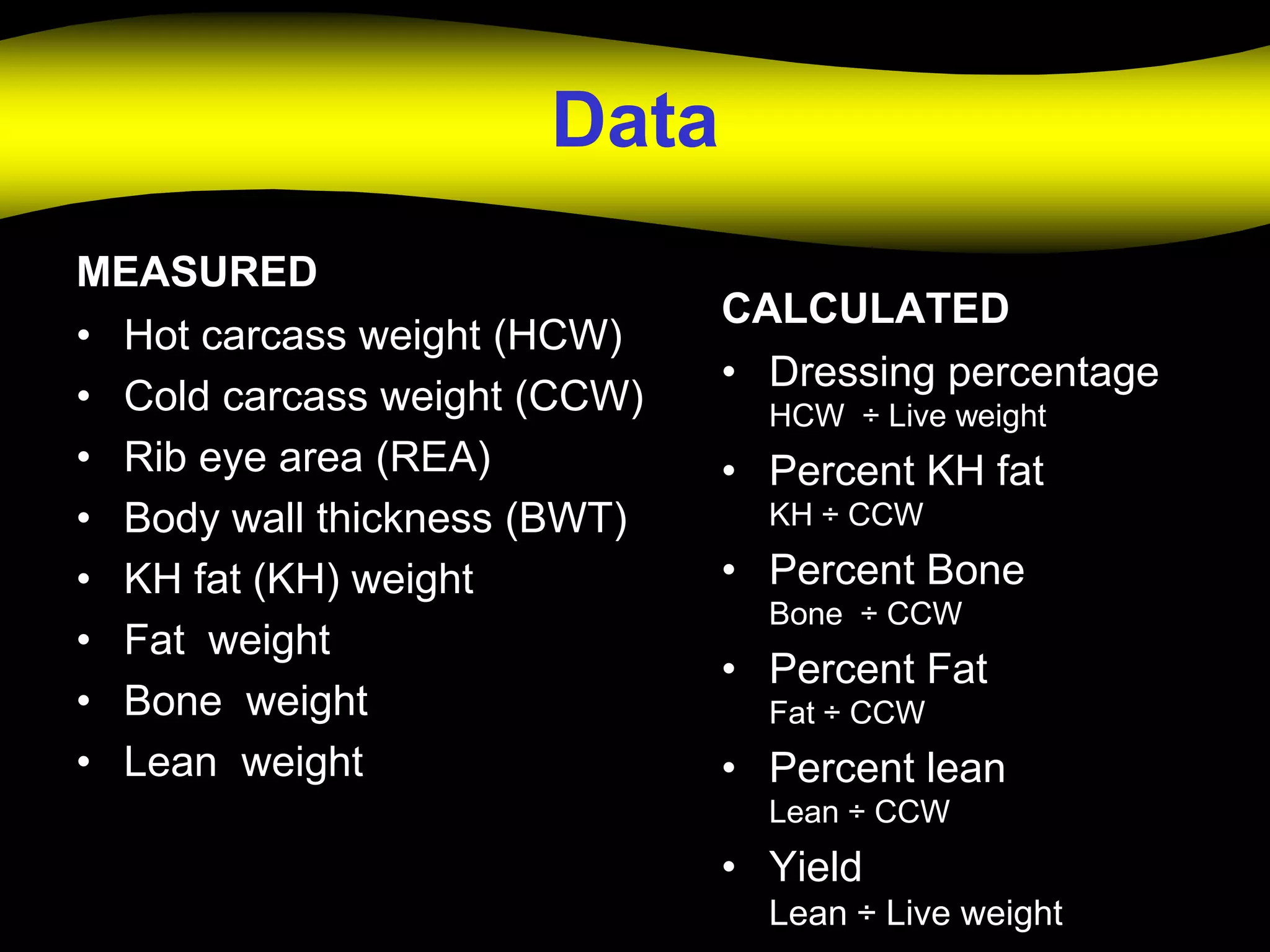 Data
MEASURED
                              CALCULATED
• Hot carcass weight (HCW)
                              • Dressing percentage
• Cold carcass weight (CCW)     HCW ÷ Live weight
• Rib eye area (REA)          • Percent KH fat
• Body wall thickness (BWT)     KH ÷ CCW

• KH fat (KH) weight          • Percent Bone
                                Bone ÷ CCW
• Fat weight
                              • Percent Fat
• Bone weight                   Fat ÷ CCW
• Lean weight                 • Percent lean
                                Lean ÷ CCW
                              • Yield
                                Lean ÷ Live weight
 