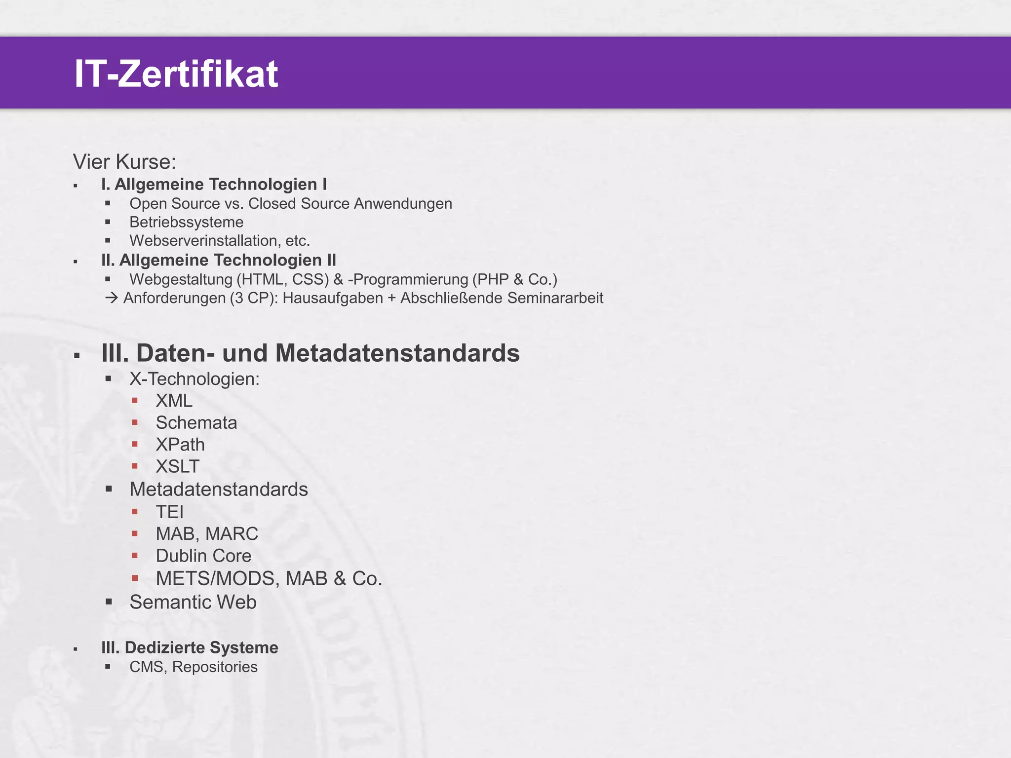 IT-Zertifikat

Vier Kurse:
   I. Allgemeine Technologien I
       Open Source vs. Closed Source Anwendungen
       Betriebssysteme
       Webserverinstallation, etc.
   II. Allgemeine Technologien II
     Webgestaltung (HTML, CSS) & -Programmierung (PHP & Co.)
     Anforderungen (3 CP): Hausaufgaben + Abschließende Seminararbeit


   III. Daten- und Metadatenstandards
     X-Technologien:
       XML
       Schemata
       XPath
       XSLT
     Metadatenstandards
         TEI
         MAB, MARC
         Dublin Core
       METS/MODS, MAB & Co.
     Semantic Web

   III. Dedizierte Systeme
       CMS, Repositories
 