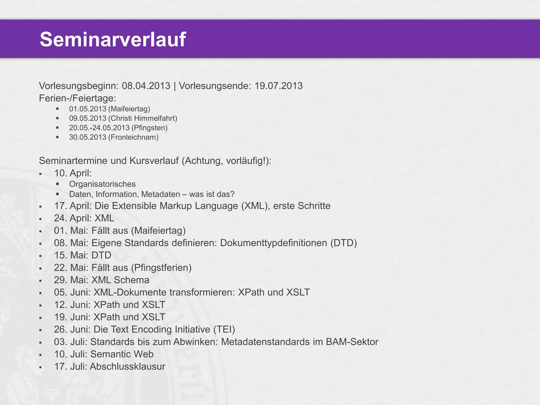 Seminarverlauf

Vorlesungsbeginn: 08.04.2013 | Vorlesungsende: 19.07.2013
Ferien-/Feiertage:
       01.05.2013 (Maifeiertag)
       09.05.2013 (Christi Himmelfahrt)
       20.05.-24.05.2013 (Pfingsten)
       30.05.2013 (Fronleichnam)


Seminartermine und Kursverlauf (Achtung, vorläufig!):
 10. April:
       Organisatorisches
       Daten, Information, Metadaten – was ist das?
   17. April: Die Extensible Markup Language (XML), erste Schritte
   24. April: XML
   01. Mai: Fällt aus (Maifeiertag)
   08. Mai: Eigene Standards definieren: Dokumenttypdefinitionen (DTD)
   15. Mai: DTD
   22. Mai: Fällt aus (Pfingstferien)
   29. Mai: XML Schema
   05. Juni: XML-Dokumente transformieren: XPath und XSLT
   12. Juni: XPath und XSLT
   19. Juni: XPath und XSLT
   26. Juni: Die Text Encoding Initiative (TEI)
   03. Juli: Standards bis zum Abwinken: Metadatenstandards im BAM-Sektor
   10. Juli: Semantic Web
   17. Juli: Abschlussklausur
 