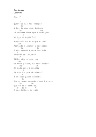 És o Sentido
Católicas
Tom: F
F
Quero te dar meu coração
Am
À luz de uma nova decisão
Bb Gm
De amar-te mais que a tudo Que
C
um dia eu possa ter
F
Abraçando então o que é real
Am
Provando e amando o essencial
Bb Gm
E escrevendo a nova história
C
Vivendo em teu amor
F
Minha vida é toda tua
Dm
Os meus planos, os meus sonhos
Bb Gm
De nada vale o existir
C
Se não for pra te ofertar
F
E em cada passo descobri
Dm
Que o tempo esconde o que é eterno
Bb Gm
Que tu és o sentido,
C Bb C F
Ó meu Senhor, de tudo
 