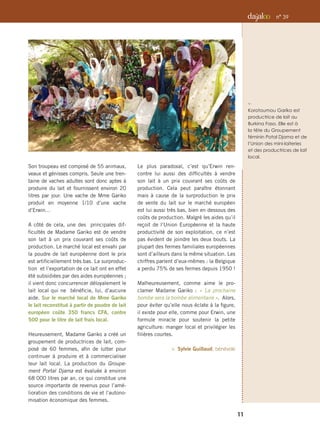 Son troupeau est composé de 55 animaux,
veaux et génisses compris. Seule une tren-
taine de vaches adultes sont donc aptes à
produire du lait et fournissent environ 20
litres par jour. Une vache de Mme Gariko
produit en moyenne 1/10 d’une vache
d’Erwin…
A côté de cela, une des principales dif-
ficultés de Madame Gariko est de vendre
son lait à un prix couvrant ses coûts de
production. Le marché local est envahi par
la poudre de lait européenne dont le prix
est artificiellement très bas. La surproduc-
tion et l’exportation de ce lait ont en effet
été subsidiées par des aides européennes ;
il vient donc concurrencer déloyalement le
lait local qui ne bénéficie, lui, d’aucune
aide. Sur le marché local de Mme Gariko
le lait reconstitué à partir de poudre de lait
européen coûte 350 francs CFA, contre
500 pour le litre de lait frais local.
Heureusement, Madame Gariko a créé un
groupement de productrices de lait, com-
posé de 60 femmes, afin de lutter pour
continuer à produire et à commercialiser
leur lait local. La production du Groupe-
ment Portal Djama est évaluée à environ
68 000 litres par an, ce qui constitue une
source importante de revenus pour l’amé-
lioration des conditions de vie et l’autono-
misation économique des femmes.
Le plus paradoxal, c’est qu’Erwin ren-
contre lui aussi des difficultés à vendre
son lait à un prix couvrant ses coûts de
production. Cela peut paraître étonnant
mais à cause de la surproduction le prix
de vente du lait sur le marché européen
est lui aussi très bas, bien en dessous des
coûts de production. Malgré les aides qu’il
reçoit de l’Union Européenne et la haute
productivité de son exploitation, ce n’est
pas évident de joindre les deux bouts. La
plupart des fermes familiales européennes
sont d’ailleurs dans la même situation. Les
chiffres parlent d’eux-mêmes : la Belgique
a perdu 75% de ses fermes depuis 1950 !
Malheureusement, comme aime le pro-
clamer Madame Gariko : « La prochaine
bombe sera la bombe alimentaire ». Alors,
pour éviter qu’elle nous éclate à la figure,
il existe pour elle, comme pour Erwin, une
formule miracle pour soutenir la petite
agriculture: manger local et privilégier les
filières courtes.
 Sylvie Guillaud, bénévole
f 
Korotoumou Gariko est
productrice de lait au
Burkina Faso. Elle est à
la tête du Groupement
féminin Potal Djama et de
l’Union des mini-laiteries
et des productrices de lait
local.
11
n° 39
 
