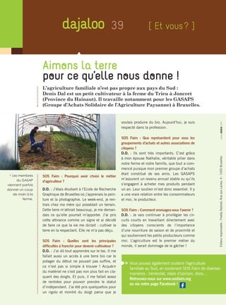 39
Aimons la terre
pour ce qu’elle nous donne !
L’agriculture familiale n’est pas propre aux pays du Sud :
Denis Dal est un petit cultivateur à la ferme du Trieu à Joncret
(Province du Hainaut). Il travaille notamment pour les GASAPS
(Groupe d’Achats Solidaire de l’Agriculture Paysanne) à Bruxelles.
SOS Faim : Pourquoi avoir choisi le métier
d’agriculteur ?
D.D. : J’étais étudiant à l’Ecole de Recherche
Graphique de Bruxelles où j’apprenais la pein-
ture et la photographie. Le week-end, je ren-
trais chez ma mère qui possédait un terrain.
Cette terre m’attirait beaucoup, je me deman-
dais ce qu’elle pourrait m’apporter. J’ai pris
cette attirance comme un signe et ai décidé
de faire ce que la vie me dictait : cultiver la
terre en la respectant. Elle ne m’a pas déçu.
SOS Faim : Quelles sont les principales
difficultés à franchir pour devenir cultivateur ?
D.D. : J’ai dû tout apprendre sur le tas. Il me
fallait aussi un accès à une terre bio car le
potager du début ne pouvait pas suffire, et
ce n’est pas si simple à trouver ! Acquérir
du matériel ne s’est pas non plus fait en cla-
quant des doigts. Et puis, il me fallait assez
de rentrées pour pouvoir prendre le statut
d’indépendant. J’ai été pris quelquefois pour
un rigolo et montré du doigt parce que je
voulais produire du bio. Aujourd’hui, je suis
respecté dans la profession.
SOS Faim : Que représentent pour vous les
groupements d’achats et autres associations de
citoyens ?
D.D. : Ils sont très importants. C’est grâce
à mon épouse Nathalie, véritable pilier dans
notre ferme et notre famille, que tout a com-
mencé puisque mon premier groupe d’achats
était constitué de ses amis. Les GASAPS
m’assurent un revenu annuel stable vu qu’ils
s’engagent à acheter mes produits pendant
un an. Leur soutien m’est donc essentiel. Il y
a une vraie relation entre les consommateurs
et moi, le producteur.
SOS Faim : Comment envisagez-vous l’avenir ?
D.D. : Je vais continuer à privilégier les cir-
cuits courts en travaillant directement avec
des citoyens conscients de l’importance
d’une nourriture de saison et de proximité et
qui soutiennent les petits producteurs comme
moi. L’agriculture est le premier métier du
monde, il serait dommage de le gâcher !
[ Et vous ? ]
i Les membres
du GASAP
viennent parfois
donner un coup
de main à la
ferme.
Editeurresponsable :FreddyDestrait,RueauxLaines,4-1000Bruxelleswww.debie.com
Vous pouvez également soutenir l’agriculture
familiale au Sud, en soutenant SOS Faim de diverses
manières : bénévolat, relais d’opinion, dons…
Retrouvez-nous sur www.sosfaim.org
ou via notre page Facebook !
 