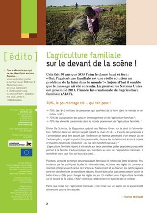 Cela fait 50 ans que SOS Faim le clame haut et fort :
« Oui, l’agriculture familiale est une réelle solution au
problème de la faim dans le monde ! » Aujourd’hui il semble
que le message ait été entendu. La preuve: les Nations Unies
ont proclamé 2014, l’Année Internationale de l’agriculture
familiale (AIAF).
70%, le pourcentage clé… qui fait peur !
B 70% des 842 millions de personnes qui souffrent de la faim dans le monde vit en
milieu rural 1
;
B 70% de la population des pays en développement vit de l’agriculture familiale 2
;
B 70% des aliments consommés dans le monde proviennent de l'agriculture familiale. 3
Olivier De Schutter, le Rapporteur spécial des Nations Unies sur le droit à l’alimenta-
tion, l’affirme dans son dernier rapport datant de mars 2014 : « L’accès des personnes à
l’alimentation peut être assuré par: l’obtention de revenus provenant d’un emploi ou de
l’auto-emploi ; ou par la production personnelle, lorsque les individus ont accès à la terre
et d’autres moyens de production ; ou par des transferts sociaux.» 4
L’agriculture familiale répond à elle seule aux deux premières pistes proposées puisqu’elle
permet à la famille d’auto-employer ses membres au sein de l’exploitation familiale. Il
semblerait donc que l’on soit tous d’accord…
Pourtant, la réalité de terrain des producteurs familiaux ne reflète pas cette évidence. Peu
soutenus par les politiques locales et internationales, victimes des règles du commerce
mondial et trop souvent exclus de l’accès au financement et au foncier, les petits paysans
sont loin de bénéficier de conditions idéales. Ils ont donc plus que jamais besoin qu’on se
batte à leurs côtés pour changer les règles du jeu. En mettant ainsi l’agriculture familiale
sur le devant de la scène, l’AIAF contribue certainement à l’avancée de ce combat.
Parce que miser sur l’agriculture familiale, c’est miser sur un avenir où la souveraineté
alimentaire pourra être assurée.
 Maryse Williquet
L’agriculture familiale
sur le devant de la scène !
 	Pour celles et ceux qui
ne reçoivent pas encore
Dajaloo…
	Vous souhaitez garder
le contact avec SOS Faim ?
Abonnez-vous
en vous adressant
à cra@sosfaim.org,
ou à SOS Faim – Dajaloo,
rue aux Laines 4,
1000 Bruxelles.
Ed. resp. : Freddy Destrait
SOS Faim asbl
Rue aux Laines 4
1000 Bruxelles
T 02/548 06 70
F 02/514 47 77
cra@sosfaim.org
www.sosfaim.org
CCP : BE83 0000 0000 1515
BIC : BPOTBEB1
Réalisé avec le soutien
de la DGD
et de l’Union européenne
Comité éditorial :
Maryse Williquet, Mouna Guidiri,
Sylvie Guillaud, Nicolas Nikis,
Eric Guiot, Chantal Dumont,
Nathalie Dellere,
Astrid Ayral, Fredéric Charles
Comité de relecture :
Jean-Jacques Grodent,
Annabel Maisin
Crédits photos :
Anne Bastin (p.1),
Gael Turine (pp.2, 4, 9),
Jean-Louis Bocart (pp. 5, 8),
Patrick Galbats (p.9),
SOS Faim (pp. 1, 3, 10, 11),
GASAP Gasouill'X (p. 12)
[ édito ]
2
 