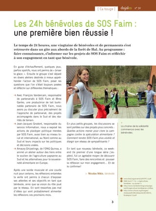 Le temps de 24 heures, une vingtaine de bénévoles et de permanents s’est
retrouvée dans un gite aux abords de la forêt de Hal. Au programme :
faire connaissance, s’informer sur les projets de SOS Faim et réfléchir
à son engagement en tant que bénévole.
Les 24h bénévoles de SOS Faim :
une première bien réussie !
i 
La chaine de la solidarité
commence avec les
bénévoles.
n° 39[ Ca bouge ]
En guise d’échauffement, quelques jeux,
parfois sportifs, nous ont permis de « briser
la glace ». Ensuite le groupe s’est séparé
en divers ateliers destinés à mieux appré-
hender l’action de SOS Faim, poser les
questions que l’on s’était toujours posées
et réfléchir sur différentes thématiques :
B Avec François Vandercam, responsable
de partenariats à SOS Faim et Mme
Gariko, une productrice de lait burki-
nabée partenaire de SOS Faim, nous
avons pu discuter plus précisément de
l’approche de partenariat, des projets
accompagnés dans le Sud et des réa-
lités de terrain.
B Jean-Jacques Grodent, responsable du
service Information, nous a exposé les
actions de plaidoyer politique menées
par SOS Faim, aussi bien au niveau lo-
cal et international, au Nord comme au
Sud et leurs impacts sur les politiques
et décisions visées.
B Amaury Ghijselings, de l’ONG Quinoa, a
animé un atelier autour des liens entre
le soutien de l’agriculture paysanne au
Sud et les alternatives pour la souverai-
neté alimentaire en Europe.
Après une soirée musicale et une courte
nuit pour certains, les réflexions entamées
la veille ont permis à chacun d’exposer
ses attentes et ses objectifs en tant que
bénévole, ainsi que sa vision du rôle joué
par le réseau. En sont ressorties pas mal
d’idées qui vont probablement alimenter
les réflexions ces prochains mois.
En plus petits groupes, les discussions se
sont portées sur des projets plus concrets :
Quelles actions mener pour clore la cam-
pagne contre la spéculation alimentaire ?
Comment rendre SOS Faim plus visible et
élargir son réseau de sympathisants ?
En tant que nouveau bénévole, ce week-
end (le premier d’une longue série j’es-
père), fut un agréable moyen de découvrir
SOS Faim, faire des rencontres et pousser
la réflexion sur mon engagement… Et de
le confirmer!
 Nicolas Nikis, bénévole
1	 www.ifad.org/events/iyff/IYFF_f.pdf
2	Défis Sud n° 116 – « Agricultures
familiales : au pluriel ! »
3	 http://www.familyfarmingcampaign.
net/fr/agriculture-familiale/en-chiffres
4	 http://www.srfood.org/images/
stories/pdf/officialreports/20140310_
finalreport_fr.pdf
3
 