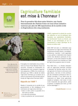 Pour la première fois dans notre histoire, une Année
Internationale des Nations Unies est issue d’une initiative
soutenue par plus de 360 organisations de la société civile
et d'agriculteurs des cinq continents.
C’est grâce à la mobilisation et au militan-
tisme du Forum Rural Mondial (forum de
rencontre, d’analyse et d’observation du
développement rural composé d’organisa-
tions paysannes, d’ONG et du monde aca-
démique) que l’ONU a décidé de mettre
l’agriculture familiale sur le devant de la
scène en proclamant 2014 Année Interna-
tionale de l’Agriculture Familiale (AIAF).
Objectifs de l’AIAF ?
Révéler à l’ensemble de la société et aux
gouvernements le rôle stratégique et la
contribution de l’agriculture familiale :
B dans la lutte contre la pauvreté et la
faim dans le monde
B à la sécurité alimentaire
B dans la protection de l’environnement
L’AIAF a également la volonté de susciter
des réflexions en vue de politiques plus
favorables aux exploitations familiales,
qui faciliteraient l’accès au foncier, aux
crédits et aux technologies et qui re-
connaitraient le statut spécifique de la
femme en milieu rural.
Cette AIAF est donc un indéniable coup
de projecteur sur l'agriculture familiale. De
nombreuses activités (salons, ciné-débats,
conférences, marchés…) sont organisées
un peu partout, à destination des citoyens
comme des décideurs politiques et éco-
nomiques. Le tout sera d’évaluer les réels
impacts qu’auront ces initiatives sur l’état
de l’agriculture paysanne dans le monde.
Pour SOS Faim, « si l’Année internatio-
nale de l’agriculture familiale contribue
à ressouder les familles autour de l’acti-
vité agricole et à freiner la diminution des
agriculteurs, c’est bien. Si elle contribue,
par des orientations politiques et des ini-
tiatives concrètes, à une réelle prise de
conscience en faveur d’une agriculture
durable et solidaire, c’est mieux. Si elle
incite l’ensemble des agriculteurs, petits
ou grands, à s’adapter pour durer, ça l’est
encore davantage! » 5
 Chantal Dumont, bénévole
l’agriculture familiale
est mise à l’honneur !
n° 39
i 
Pour aller plus loin,
consultez le site de
l’Année internationale de
l’agriculture familiale :
http://www.fao.org/
family-farming-2014/fr/
4
5	 Défis Sud n° 116 :
« Agricultures familiales : au pluriel ! »
téléchargeable gratuitement
sur www.sosfaim.org
 