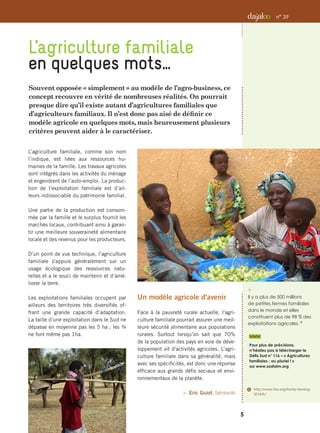 Souvent opposée « simplement » au modèle de l’agro-business, ce
concept recouvre en vérité de nombreuses réalités. On pourrait
presque dire qu’il existe autant d’agricultures familiales que
d’agriculteurs familiaux. Il n’est donc pas aisé de définir ce
modèle agricole en quelques mots, mais heureusement plusieurs
critères peuvent aider à le caractériser.
L’agriculture familiale
en quelques mots…
i 
Il y a plus de 500 millions
de petites fermes familiales
dans le monde et elles
constituent plus de 98 % des
exploitations agricoles. 6
6	 http://www.fao.org/family-farming-
2014/fr/
Pour plus de précisions,
n’hésitez pas à télécharger le
Défis Sud n° 116 – « Agricultures
familiales : au pluriel ! »
sur www.sosfaim.org
5
n° 39
L’agriculture familiale, comme son nom
l’indique, est liées aux ressources hu-
maines de la famille. Les travaux agricoles
sont intégrés dans les activités du ménage
et engendrent de l’auto-emploi. La produc-
tion de l’exploitation familiale est d’ail-
leurs indissociable du patrimoine familial.
Une partie de la production est consom-
mée par la famille et le surplus fournit les
marchés locaux, contribuant ainsi à garan-
tir une meilleure souveraineté alimentaire
locale et des revenus pour les producteurs.
D’un point de vue technique, l’agriculture
familiale s'appuie généralement sur un
usage écologique des ressources natu-
relles et a le souci de maintenir et d’amé-
liorer la terre.
Les exploitations familiales occupent par
ailleurs des territoires très diversifiés of-
frant une grande capacité d’adaptation.
La taille d’une exploitation dans le Sud ne
dépasse en moyenne pas les 5 ha ; les ¾
ne font même pas 1ha.
Un modèle agricole d'avenir
Face à la pauvreté rurale actuelle, l’agri-
culture familiale pourrait assurer une meil-
leure sécurité alimentaire aux populations
rurales. Surtout lorsqu’on sait que 70%
de la population des pays en voie de déve-
loppement vit d'activités agricoles. L’agri-
culture familiale dans sa généralité, mais
avec ses spécificités, est donc une réponse
efficace aux grands défis sociaux et envi-
ronnementaux de la planète.
 Eric Guiot, bénévole
 