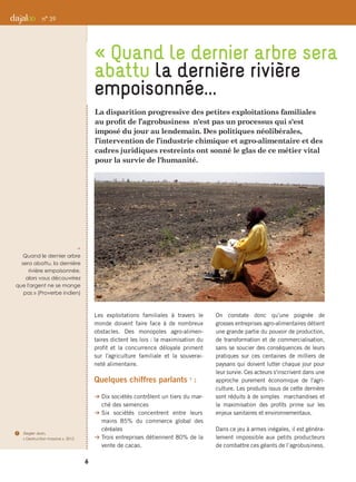 La disparition progressive des petites exploitations familiales
au profit de l’agrobusiness n'est pas un processus qui s'est
imposé du jour au lendemain. Des politiques néolibérales,
l’intervention de l’industrie chimique et agro-alimentaire et des
cadres juridiques restreints ont sonné le glas de ce métier vital
pour la survie de l'humanité.
Les exploitations familiales à travers le
monde doivent faire face à de nombreux
obstacles. Des monopoles agro-alimen-
taires dictent les lois : la maximisation du
profit et la concurrence déloyale priment
sur l'agriculture familiale et la souverai-
neté alimentaire.
Quelques chiffres parlants 7
 :
B Dix sociétés contrôlent un tiers du mar-
ché des semences
B Six sociétés concentrent entre leurs
mains 85% du commerce global des
céréales
B Trois entreprises détiennent 80% de la
vente de cacao.
On constate donc qu’une poignée de
grosses entreprises agro-alimentaires détient
une grande partie du pouvoir de production,
de transformation et de commercialisation,
sans se soucier des conséquences de leurs
pratiques sur ces centaines de milliers de
paysans qui doivent lutter chaque jour pour
leur survie. Ces acteurs s'inscrivent dans une
approche purement économique de l'agri-
culture. Les produits issus de cette dernière
sont réduits à de simples marchandises et
la maximisation des profits prime sur les
enjeux sanitaires et environnementaux.
Dans ce jeu à armes inégales, il est généra-
lement impossible aux petits producteurs
de combattre ces géants de l’agrobusiness.
« Quand le dernier arbre sera
abattu la dernière rivière
empoisonnée...
n° 39
p 
Quand le dernier arbre
sera abattu, la dernière
rivière empoisonnée,
alors vous découvrirez
que l'argent ne se mange
pas » (Proverbe indien)
6
7	 Ziegler Jean,
« Destruction massive », 2012
 