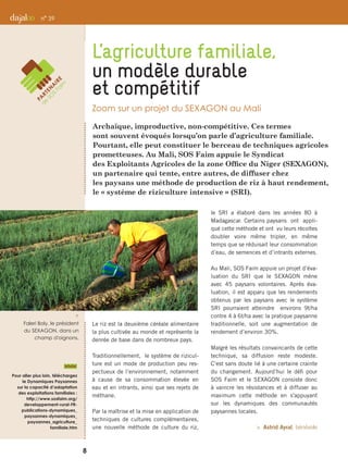 Archaïque, improductive, non-compétitive. Ces termes
sont souvent évoqués lorsqu’on parle d’agriculture familiale.
Pourtant, elle peut constituer le berceau de techniques agricoles
prometteuses. Au Mali, SOS Faim appuie le Syndicat
des Exploitants Agricoles de la zone Office du Niger (SEXAGON),
un partenaire qui tente, entre autres, de diffuser chez
les paysans une méthode de production de riz à haut rendement,
le « système de riziculture intensive » (SRI).
Le riz est la deuxième céréale alimentaire
la plus cultivée au monde et représente la
denrée de base dans de nombreux pays.
Traditionnellement, le système de rizicul-
ture est un mode de production peu res-
pectueux de l’environnement, notamment
à cause de sa consommation élevée en
eau et en intrants, ainsi que ses rejets de
méthane.
Par la maîtrise et la mise en application de
techniques de cultures complémentaires,
une nouvelle méthode de culture du riz,
le SRI a élaboré dans les années 80 à
Madagascar. Certains paysans ont appli-
qué cette méthode et ont vu leurs récoltes
doubler voire même tripler, en même
temps que se réduisait leur consommation
d’eau, de semences et d’intrants externes.
Au Mali, SOS Faim appuie un projet d’éva-
luation du SRI que le SEXAGON mène
avec 45 paysans volontaires. Après éva-
luation, il est apparu que les rendements
obtenus par les paysans avec le système
SRI pourraient atteindre environs 9t/ha
contre 4 à 6t/ha avec la pratique paysanne
traditionnelle, soit une augmentation de
rendement d’environ 30%.
Malgré les résultats convaincants de cette
technique, sa diffusion reste modeste.
C’est sans doute lié à une certaine crainte
du changement. Aujourd’hui le défi pour
SOS Faim et le SEXAGON consiste donc
à vaincre les résistances et à diffuser au
maximum cette méthode en s'appuyant
sur les dynamiques des communautés
paysannes locales.
 Astrid Ayral, bénévole
L’agriculture familiale,
un modèle durable
et compétitif
Zoom sur un projet du SEXAGON au Mali
n° 39
i 
Faleri Boly, le président
du SEXAGON, dans un
champ d'oignons.
8
Pour aller plus loin, téléchargez
le Dynamiques Paysannes
sur la capacité d’adaptation
des exploitations familiales :
http://www.sosfaim.org/
developpement-rural-FR-
publications-dynamiques_
paysannes-dynamiques_
paysannes_agriculture_
familiale.htm
 