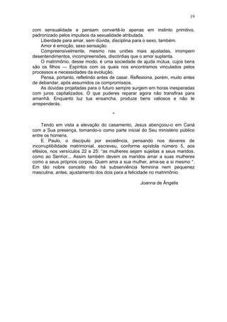 com sensualidade e pensam convertê-lo apenas em instinto primitivo,
padronizado pelos impulsos da sexualidade atribulada.
Liberdade para amar, sem dúvida, disciplina para o sexo, também.
Amor é emoção, sexo sensação.
Compreensivelmente, mesmo nas uniões mais ajustadas, irrompem
desentendimentos, incompreensões, discórdias que o amor suplanta.
O matrimônio, desse modo, é uma sociedade de ajuda mútua, cujos bens
são os filhos — Espíritos com os quais nos encontramos vinculados pelos
processos e necessidades da evolução.
Pensa, portanto, refletindo antes de casar. Reflexiona, porém, muito antes
de debandar, após assumidos os compromissos.
As dúvidas projetadas para o futuro sempre surgem em horas inesperadas
com juros capitalizados. O que puderes reparar agora não transfiras para
amanhã. Enquanto luz tua ensancha, produze bens valiosos e não te
arrependerás.
*
Tendo em vista a elevação do casamento, Jesus abençoou-o em Caná
com a Sua presença, tornando-o como parte inicial do Seu ministério público
entre os homens.
E Paulo, o discípulo por excelência, pensando nos deveres de
incorruptibilidade matrimonial, escreveu, conforme epístola número 5, aos
efésios, nos versículos 22 e 25: “as mulheres sejam sujeitas a seus maridos,
como ao Senhor... Assim também devem os maridos amar a suas mulheres
como a seus próprios corpos. Quem ama a sua mulher, ama-se a si mesmo “.
Em tão nobre conceito não há subserviência feminina nem pequenez
masculina, antes, ajustamento dos dois para a felicidade no matrimônio.
Joanna de Ângelis
19
 