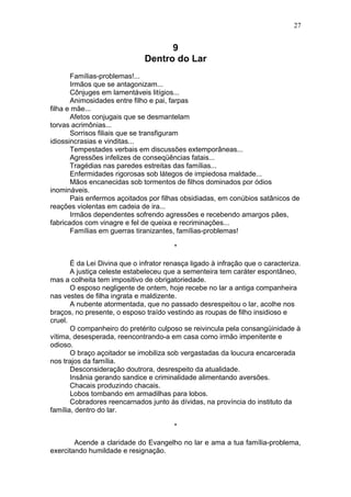 9
Dentro do Lar
Famílias-problemas!...
Irmãos que se antagonizam...
Cônjuges em lamentáveis litígios...
Animosidades entre filho e pai, farpas
filha e mãe...
Afetos conjugais que se desmantelam
torvas acrimônias...
Sorrisos filiais que se transfiguram
idiossincrasias e vinditas...
Tempestades verbais em discussões extemporâneas...
Agressões infelizes de conseqüências fatais...
Tragédias nas paredes estreitas das famílias...
Enfermidades rigorosas sob látegos de impiedosa maldade...
Mãos encanecidas sob tormentos de filhos dominados por ódios
inomináveis.
Pais enfermos açoitados por filhas obsidiadas, em conúbios satânicos de
reações violentas em cadeia de ira...
Irmãos dependentes sofrendo agressões e recebendo amargos pães,
fabricados com vinagre e fel de queixa e recriminações...
Famílias em guerras tiranizantes, famílias-problemas!
*
É da Lei Divina que o infrator renasça ligado à infração que o caracteriza.
A justiça celeste estabeleceu que a sementeira tem caráter espontâneo,
mas a colheita tem impositivo de obrigatoriedade.
O esposo negligente de ontem, hoje recebe no lar a antiga companheira
nas vestes de filha ingrata e maldizente.
A nubente atormentada, que no passado desrespeitou o lar, acolhe nos
braços, no presente, o esposo traído vestindo as roupas de filho insidioso e
cruel.
O companheiro do pretérito culposo se reivincula pela consangüinidade à
vítima, desesperada, reencontrando-a em casa como irmão impenitente e
odioso.
O braço açoitador se imobiliza sob vergastadas da loucura encarcerada
nos trajos da família.
Desconsideração doutrora, desrespeito da atualidade.
Insânia gerando sandice e criminalidade alimentando aversões.
Chacais produzindo chacais.
Lobos tombando em armadilhas para lobos.
Cobradores reencarnados junto às dívidas, na província do instituto da
família, dentro do lar.
*
Acende a claridade do Evangelho no lar e ama a tua família-problema,
exercitando humildade e resignação.
27
 