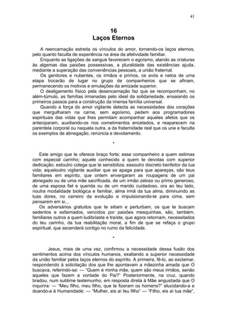 16
Laços Eternos
A reencarnação estreita os vínculos do amor, tornando-os laços eternos,
pelo quanto faculta de experiência na área da afetividade familiar.
Enquanto as ligações de sangue favorecem o egoísmo, atando as criaturas
às algemas das paixões possessivas, a pluralidade das existências ajuda,
mediante a superação das conveniências pessoais, a união fraternal.
Os genitores e nubentes, os irmãos e primos, os avós e netos de uma
etapa trocarão de lugar no grupo de companheiros que se afinam,
permanecendo os motivos e emulações da amizade superior.
O desligamento físico pela desencarnação faz que se recomponham, no
além-túmulo, as famílias irmanadas pelo ideal da solidariedade, ensaiando os
primeiros passos para a construção da imensa família universal.
Quando a força do amor vigilante detecta as necessidades dos corações
que mergulharam na carne, sem egoísmo, pedem aos programadores
espirituais das vidas que lhes permitam acompanhar aqueles afetos que os
anteciparam, auxiliando-os nos cometimentos encetados, e reaparecem na
parentela corporal ou naquela outra, a da fraternidade real que os une e faculta
os exemplos de abnegação, renúncia e devotamento.
*
Este amigo que te oferece braço forte; esse companheiro a quem estimas
com especial carinho; aquele conhecido a quem te devotas com superior
dedicação; estoutro colega que te sensibiliza; essoutro discreto benfeitor da tua
vida; aqueloutro vigilante auxiliar que se apaga para que apareças, são teus
familiares em espírito, que ontem envergaram as roupagens de um pai
abnegado ou de uma mãe sacrificada, de um irmão zeloso ou primo generoso,
de uma esposa fiel e querida ou de um marido cuidadoso, ora ao teu lado,
noutra modalidade biológica e familiar, alma irmã da tua alma, diminuindo as
tuas dores, no carreiro da evolução e impulsionando-te para cima, sem
pensarem em si...
Os adversários gratuitos que te sitiam e perturbam, os que te buscam
sedentos e esfaimados, vencidos por paixões mesquinhas, são, também,
familiares outros a quem ludibriaste e traíste, que agora retornam, necessitados
do teu carinho, da tua reabilitação moral, a fim de que se refaça o grupo
espiritual, que ascenderá contigo no rumo da felicidade.
*
Jesus, mais de uma vez, confirmou a necessidade dessa fusão dos
sentimentos acima dos vínculos humanos, exaltando a superior necessidade
da união familiar pelos laços eternos do espírito. A primeira, fê-lo, ao exclamar,
respondendo à solicitação dos que lhe apontavam a mãezinha amada que O
buscava, referindo-se: — “Quem é minha mãe, quem são meus irmãos, senão
aqueles que fazem a vontade do Pai?” Posteriormente, na cruz, quando
bradou, num sublime testemunho, em resposta direta à Mãe angustiada que O
inquirira: — “Meu filho, meu filho, que te fizeram os homens?” elucidando-a e
doando-a à Humanidade: — “Mulher, eis aí teu filho” — “Filho, eis aí tua mãe”,
41
 