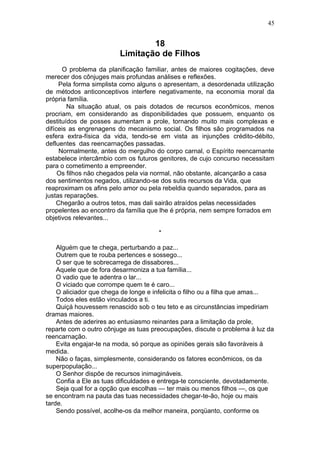 18
Limitação de Filhos
O problema da planificação familiar, antes de maiores cogitações, deve
merecer dos cônjuges mais profundas análises e reflexões.
Pela forma simplista como alguns o apresentam, a desordenada utilização
de métodos anticonceptivos interfere negativamente, na economia moral da
própria família.
Na situação atual, os pais dotados de recursos econômicos, menos
procriam, em considerando as disponibilidades que possuem, enquanto os
destituídos de posses aumentam a prole, tornando muito mais complexas e
difíceis as engrenagens do mecanismo social. Os filhos são programados na
esfera extra-física da vida, tendo-se em vista as injunções crédito-débito,
defluentes das reencarnações passadas.
Normalmente, antes do mergulho do corpo carnal, o Espírito reencarnante
estabelece intercâmbio com os futuros genitores, de cujo concurso necessitam
para o cometimento a empreender.
Os filhos não chegados pela via normal, não obstante, alcançarão a casa
dos sentimentos negados, utilizando-se dos sutis recursos da Vida, que
reaproximam os afins pelo amor ou pela rebeldia quando separados, para as
justas reparações.
Chegarão a outros tetos, mas dali sairão atraídos pelas necessidades
propelentes ao encontro da família que lhe é própria, nem sempre forrados em
objetivos relevantes...
*
Alguém que te chega, perturbando a paz...
Outrem que te rouba pertences e sossego...
O ser que te sobrecarrega de dissabores...
Aquele que de fora desarmoniza a tua família...
O vadio que te adentra o lar...
O viciado que corrompe quem te é caro...
O aliciador que chega de longe e infelicita o filho ou a filha que amas...
Todos eles estão vinculados a ti.
Quiçá houvessem renascido sob o teu teto e as circunstâncias impediriam
dramas maiores.
Antes de aderires ao entusiasmo reinantes para a limitação da prole,
reparte com o outro cônjuge as tuas preocupações, discute o problema à luz da
reencarnação.
Evita engajar-te na moda, só porque as opiniões gerais são favoráveis à
medida.
Não o faças, simplesmente, considerando os fatores econômicos, os da
superpopulação...
O Senhor dispõe de recursos inimagináveis.
Confia a Ele as tuas dificuldades e entrega-te consciente, devotadamente.
Seja qual for a opção que escolhas — ter mais ou menos filhos —, os que
se encontram na pauta das tuas necessidades chegar-te-ão, hoje ou mais
tarde.
Sendo possível, acolhe-os da melhor maneira, porqüanto, conforme os
45
 