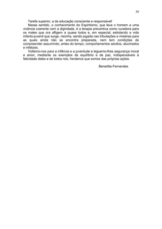 Tarefa superior, a da educação consciente e responsável!
Nesse sentido, o conhecimento do Espiritismo, que leva o homem a uma
vivência coerente com a dignidade, é a terapia preventiva como curadora para
os males que ora afligem a quase todos e, em especial, estiolando a vida
infanto-juvenil que surge, risonha, sendo jogada nas tribulações e misérias para
as quais ainda não se encontra preparada, nem tem condições de
compreender assumindo, antes do tempo, comportamentos adultos, alucinados
e infelizes.
Voltemo-nos para a infância e a juventude e leguemo-lhes segurança moral
e amor, mediante os exemplos de equilíbrio e de paz, indispensáveis à
felicidade deles e de todos nós, herdeiros que somos das próprias ações.
Benedita Fernandes
50
 