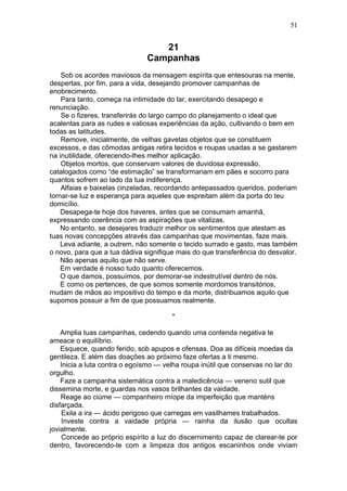 21
Campanhas
Sob os acordes maviosos da mensagem espírita que entesouras na mente,
despertas, por fim, para a vida, desejando promover campanhas de
enobrecimento.
Para tanto, começa na intimidade do lar, exercitando desapego e
renunciação.
Se o fizeres, transferirás do largo campo do planejamento o ideal que
acalentas para as rudes e valiosas experiências da ação, cultivando o bem em
todas as latitudes.
Remove, inicialmente, de velhas gavetas objetos que se constituem
excessos, e das cômodas antigas retira tecidos e roupas usadas a se gastarem
na inutilidade, oferecendo-lhes melhor aplicação.
Objetos mortos, que conservam valores de duvidosa expressão,
catalogados como “de estimação” se transformariam em pães e socorro para
quantos sofrem ao lado da tua indiferença.
Alfaias e baixelas cinzeladas, recordando antepassados queridos, poderiam
tornar-se luz e esperança para aqueles que espreitam além da porta do teu
domicílio.
Desapega-te hoje dos haveres, antes que se consumam amanhã,
expressando coerência com as aspirações que vitalizas.
No entanto, se desejares traduzir melhor os sentimentos que atestam as
tuas novas concepções através das campanhas que movimentas, faze mais.
Leva adiante, a outrem, não somente o tecido surrado e gasto, mas também
o novo, para que a tua dádiva signifique mais do que transferência do desvalor.
Não apenas aquilo que não serve.
Em verdade é nosso tudo quanto oferecemos.
O que damos, possuímos, por demorar-se indestrutível dentro de nós.
E como os pertences, de que somos somente mordomos transitórios,
mudam de mãos ao impositivo do tempo e da morte, distribuamos aquilo que
supomos possuir a fim de que possuamos realmente.
*
Amplia tuas campanhas, cedendo quando uma contenda negativa te
ameace o equilíbrio.
Esquece, quando ferido, sob apupos e ofensas. Doa as difíceis moedas da
gentileza. E além das doações ao próximo faze ofertas a ti mesmo.
Inicia a luta contra o egoísmo — velha roupa inútil que conservas no lar do
orgulho.
Faze a campanha sistemática contra a maledicência — veneno sutil que
dissemina morte, e guardas nos vasos brilhantes da vaidade.
Reage ao ciúme — companheiro míope da imperfeição que manténs
disfarçada.
Exila a ira — ácido perigoso que carregas em vasilhames trabalhados.
Investe contra a vaidade própria — rainha da ilusão que ocultas
jovialmente.
Concede ao próprio espírito a luz do discernimento capaz de clarear-te por
dentro, favorecendo-te com a limpeza dos antigos escaninhos onde viviam
51
 