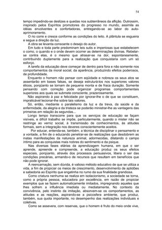 tempo impedindo-se deslizes e quedas nos subterrâneos da aflição. Outrossim,
inspirado pelos Espíritos promotores do progresso no mundo, assimila as
idéias envolventes e confortadoras, entregando-se ao labor do auto-
aprimoramento.
O rio corre e cresce conforme as condições do leito. A plântula se esgueira
e segue a direção da luz.
A obra se levanta consoante o desejo do autor.
Em tudo e toda parte predominam leis sutis e imperiosas que estabelecem
o como, o quando e o onde devem ocorrer as determinações divinas. Rebelar-
se contra elas, é o mesmo que atrasar-se na dor, espontaneamente,
contribuindo duplamente para a realização que conquistaria com um só
esforço.
A tarefa da educação deve começar de dentro para fora e não somente nos
comportamentos da moral social, da aparência, produzindo efeitos poderosos,
de profundidade.
Enquanto o homem não pensar com eqüidade e nobreza os seus atos se
assentarão em bases falsas, se deseja estruturá-los nos superiores valores
éticos, porqüanto se tornam de pequena monta e de fraca duração. Somente
pensando com correção pode organizar programas comportamentais
superiores aos quais se submete consciente, prazerosamente.
Não aspirando à paz e felicidade por ignorar-lhe o de que se constituem,
impraticável lecionar-lhe sobre tais valores.
Só, então, mediante o paralelismo da luz e da treva, da saúde e da
enfermidade, da alegria e da tristeza se poderão ministrar-lhe as vantagens das
primeiras em relação às segundas...
Longo tempo transcorre para que os serviços de educação se façam
visíveis, e difícil trabalho se impõe, particularmente, quando o mister não se
restringe ao verniz social, à transmissão de conhecimentos, às atitudes
formais, sem a integração nos deveres conscientemente aceitos.
Por educar, entenda-se, também, a técnica de disciplinar o pensamento e
a vontade, a fim de o educando penetrar-se de realizações que desdobrem as
inatas manifestações da natureza animal, adormecidas, dilatando o campo
íntimo para as conquistas mais nobres do sentimento e da psique.
Nas diversas fases etárias da aprendizagem humana, em que o ser
aprende, apreende e compreende, a educação produz os seus efeitos
especiais, porqüanto, através dos processos persuasivos, libera o ser das
condições precárias, armando-o de recursos que resultam em benefícios que
não pode ignorar.
A reencarnação, sem dúvida, é valioso método educativo de que se utiliza a
vida, a fim de propiciar os meios de crescimento, desenvolvimento de aptidões
e sabedoria ao Espírito que engatinha no rumo da sua finalidade grandiosa.
Como criatura nenhuma se realiza em isolacionismo, a sociedade se torna,
como a própria pessoa, educadora por excelência, em razão de propiciar
exemplos que se fazem automaticamente imitados, impregnando aqueles que
lhes sofrem a influência imediata ou mediatamente. No contexto da
convivência, pelo instinto da imitação, absorvem-se os comportamentos, as
atitudes e as reações, aspirando-se a psicosfera ambiente, que produz,
também, sua quota importante, no desempenho das realizações individuais e
coletivas.
Como se assevera, com reservas, que o homem é fruto do meio onde vive,
54
 