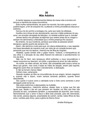 26
Mãe Adotiva
A mente repassa os acontecimentos felizes da nossa vida e envolvo em
ternura a memória da nossa convivência.
Esta mulher extraordinária, de quem me recordo, fez tudo quanto o amor
poderia lograr, a fim de amparar-me, ocultando a minha procedência obscura e
anônima.
Cercou-me de carinho e protegeu-me, para que nada me afetasse.
Insuflou-me a força do seu devotamento, que era o hálito poderoso do seu
amor, em emoção carregada de bênçãos. no verbete sublime que é: mamãe!
Jamais deixou-me perceber as lágrimas que vertera antes de eu chegar e
sempre me demonstrou a felicidade que a minha presença lhe causava.
No entanto, na sua inocência, pensava que todas as pessoas seriam
benignas e gentis quanto ela sempre o foi.
Assim, não demorou muito para que, em plena adolescência, o seu segredo
me fosse desvelado de maneira cruel, por meio de um coração leviano que,
pensando que nos iria destruir, chamou-me de filha de ninguém.
Abalada, quase tombei ante o golpe insano. Todavia, a transparência do
seu olhar e a devoção do seu afeto fizeram-me silenciar o acontecimento no
imo da alma.
Não me foi fácil, nem tampouco difícil enfrentar a nova circunstância e
nessa conjuntura eu descobri, em júbilo, a grandeza do amor de mãe adotiva.
As outras, as mães carnais, ás vezes, são compelidas pelo corpo a amar os
filhos que geram, mas você e todas as mães de adoção, amam pelo espírito,
elegendo quem lhes vai receber o devotamento, a dedicação.
E não se tornam menos mães!
Sofrem mais, certamente.
Quando revelam ao filho as circunstâncias da sua origem, temem magoá-lo
e, quando não o dizem, vivem sempre temendo perdê-lo, quando forem
descobertas.
Seu querer é suave como a claridade lunar e forte como somente o amor
abnegado pode tornar-se.
São anjos anônimos e abençoados na multidão.
Homenageando-a, mãezinha adotiva, desejo dizer a outras que lhe são
iguais que, desde o dia em que pensem em receber um filho que lhes não
proceda do seio, considerem também, a necessidade de dizer-lhe, sem receio,
demonstrando que o amor é Deus e dEle tudo procede, para ele retornando,
não sendo, pessoa alguma, propriedade de outrem, senão, todos filhos do Seu
amor, nutridos pelo Amor, para a glória do Eterno Amor.
Amélia Rodrigues
62
 
