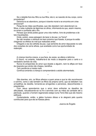 *
Se o rebelde fora teu filho ou tua filha, isto é, se nascido do teu corpo, como
procederias?
Deixá-lo-ia ao abandono, porque é doente moral e se encontra em crise
emocional?
Pergunta às mães sacrificadas, que não desistem nem abandonam os
filhos, e elas nublarão de lágrimas os olhos, informando-te que, assim mesmo,
os amam e porfiarão até o fim.
Pensas que ainda podes gozar uma vida melhor, livre de problemas e de
tais inquietações.
Onde, porém, essa paisagem de lazer e de paz, na Terra?
Se não recebes o retributo do bem próximo que fizeste, é porque te estão
chegando os efeitos do mal que realizaste antes.
Chegará a vez da colheita da paz, cuja semente de amor depuseste no solo
dos corações da carne alheia, que aceitaste como tua oportunidade de
redenção.
*
A criança risonha cresce, e sua face, às vezes, se altera e deforma.
O futuro, no entanto, trabalha-la-á de modo a despertar para o certo e o
verdadeiro sentido da vida.
Nunca te arrependas do amor que doaste a alguém, nem te aflijas em face
da resposta que ainda não chegou, benéfica.
Tem paciência e insiste mais.
Continua amando a criança e compreenderá o adulto atormentado.
*
São doentes, sim, os filhos alheios a quem amas e que te não reconhecem
o carinho, como o são também os filhos da própria carne, que se debatem nas
armadilhas da desdita, tornando-se arrogantes e perversos, desconhecidos e
prepotentes.
Com Jesus aprendemos que o amor deve enfrentar os desafios da
dificuldade, robustecendo-se na fé e servindo com as mãos da caridade até a
plenitude, quando o homem regenerado esteja numa Terra feliz que ele mesmo
edificará.
Contemplarás, então, a gleba humana ditosa e te alegrará pelo quanto
contribuíste para que ela se fizesse plena.
Joanna de Ângelis
64
 