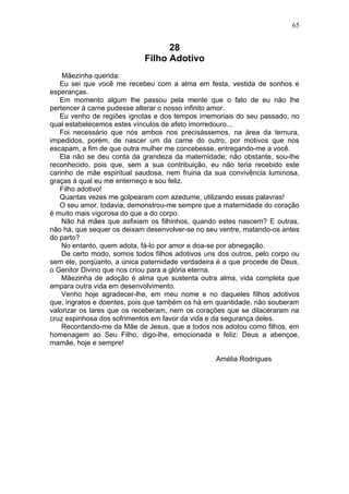 28
Filho Adotivo
Mãezinha querida:
Eu sei que você me recebeu com a alma em festa, vestida de sonhos e
esperanças.
Em momento algum lhe passou pela mente que o fato de eu não lhe
pertencer à carne pudesse alterar o nosso infinito amor.
Eu venho de regiões ignotas e dos tempos imemoriais do seu passado, no
qual estabelecemos estes vínculos de afeto imorredouro...
Foi necessário que nós ambos nos precisássemos, na área da ternura,
impedidos, porém, de nascer um da carne do outro, por motivos que nos
escapam, a fim de que outra mulher me concebesse, entregando-me a você.
Ela não se deu conta da grandeza da maternidade; não obstante, sou-lhe
reconhecido, pois que, sem a sua contribuição, eu não teria recebido este
carinho de mãe espiritual saudosa, nem fruiria da sua convivência luminosa,
graças à qual eu me enterneço e sou feliz.
Filho adotivo!
Quantas vezes me golpearam com azedume, utilizando essas palavras!
O seu amor, todavia, demonstrou-me sempre que a maternidade do coração
é muito mais vigorosa do que a do corpo.
Não há mães que asfixiam os filhinhos, quando estes nascem? E outras,
não há, que sequer os deixam desenvolver-se no seu ventre, matando-os antes
do parto?
No entanto, quem adota, fá-lo por amor e doa-se por abnegação.
De certo modo, somos todos filhos adotivos uns dos outros, pelo corpo ou
sem ele, porqüanto, a única paternidade verdadeira é a que procede de Deus,
o Genitor Divino que nos criou para a glória eterna.
Mãezinha de adoção é alma que sustenta outra alma, vida completa que
ampara outra vida em desenvolvimento.
Venho hoje agradecer-lhe, em meu nome e no daqueles filhos adotivos
que, ingratos e doentes, pois que também os há em quantidade, não souberam
valorizar os lares que os receberam, nem os corações que se dilaceraram na
cruz espinhosa dos sofrimentos em favor da vida e da segurança deles.
Recordando-me da Mãe de Jesus, que a todos nos adotou como filhos, em
homenagem ao Seu Filho, digo-lhe, emocionada e feliz: Deus a abençoe,
mamãe, hoje e sempre!
Amélia Rodrigues
65
 