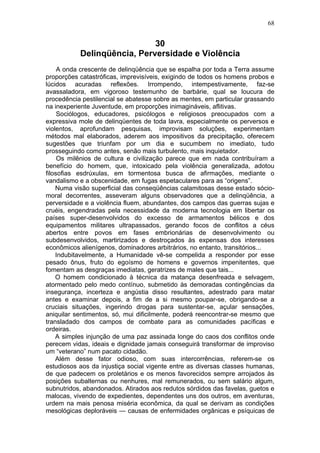 30
Delinqüência, Perversidade e Violência
A onda crescente de delinqüência que se espalha por toda a Terra assume
proporções catastróficas, imprevisíveis, exigindo de todos os homens probos e
lúcidos acuradas reflexões. Irrompendo, intempestivamente, faz-se
avassaladora, em vigoroso testemunho de barbárie, qual se loucura de
procedência pestilencial se abatesse sobre as mentes, em particular grassando
na inexperiente Juventude, em proporções inimagináveis, aflitivas.
Sociólogos, educadores, psicólogos e religiosos preocupados com a
expressiva mole de delinqüentes de toda lavra, especialmente os perversos e
violentos, aprofundam pesquisas, improvisam soluções, experimentam
métodos mal elaborados, aderem aos impositivos da precipitação, oferecem
sugestões que triunfam por um dia e sucumbem no imediato, tudo
prosseguindo como antes, senão mais turbulento, mais inquietador.
Os milênios de cultura e civilização parece que em nada contribuíram a
benefício do homem, que, intoxicado pela violência generalizada, adotou
filosofias esdrúxulas, em tormentosa busca de afirmações, mediante o
vandalismo e a obscenidade, em fugas espetaculares para as “origens”.
Numa visão superficial das conseqüências calamitosas desse estado sócio-
moral decorrentes, asseveram alguns observadores que a delinqüência, a
perversidade e a violência fluem, abundantes, dos campos das guerras sujas e
cruéis, engendradas pela necessidade da moderna tecnologia em libertar os
países super-desenvolvidos do excesso de armamentos bélicos e dos
equipamentos militares ultrapassados, gerando focos de conflitos a céus
abertos entre povos em fases embrionárias de desenvolvimento ou
subdesenvolvidos, martirizados e destroçados às expensas dos interesses
econômicos alienígenos, dominadores arbitrários, no entanto, transitórios...
Indubitavelmente, a Humanidade vê-se compelida a responder por esse
pesado ônus, fruto do egoísmo de homens e governos impenitentes, que
fomentam as desgraças imediatas, geratrizes de males que tais...
O homem condicionado à técnica da matança desenfreada e selvagem,
atormentado pelo medo contínuo, submetido às demoradas contingências da
insegurança, incerteza e angústia disso resultantes, adestrado para matar
antes e examinar depois, a fim de a si mesmo poupar-se, obrigando-se a
cruciais situações, ingerindo drogas para sustentar-se, açular sensações,
aniquilar sentimentos, só, mui dificilmente, poderá reencontrar-se mesmo que
transladado dos campos de combate para as comunidades pacíficas e
ordeiras.
A simples injunção de uma paz assinada longe do caos dos conflitos onde
perecem vidas, ideais e dignidade jamais conseguirá transformar de improviso
um “veterano” num pacato cidadão.
Além desse fator odioso, com suas intercorrências, referem-se os
estudiosos aos da injustiça social vigente entre as diversas classes humanas,
de que padecem os proletários e os menos favorecidos sempre arrojados às
posições subalternas ou nenhures, mal remunerados, ou sem salário algum,
subnutridos, abandonados. Atirados aos redutos sórdidos das favelas, guetos e
malocas, vivendo de expedientes, dependentes uns dos outros, em aventuras,
urdem na mais penosa miséria econômica, da qual se derivam as condições
mesológicas deploráveis — causas de enfermidades orgânicas e psíquicas de
68
 