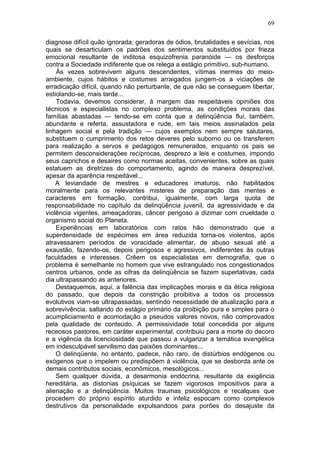 diagnose difícil quão ignorada; geradoras de ódios, brutalidades e sevícias, nos
quais se desarticulam os padrões dos sentimentos substituídos por frieza
emocional resultante de inditosa esquizofrenia paranóide — os desforços
contra a Sociedade indiferente que os relega a estágio primitivo, sub-humano.
Ás vezes sobrevivem alguns descendentes, vítimas inermes do meio-
ambiente, cujos hábitos e costumes arraigados jungem-os a viciações de
erradicação difícil, quando não perturbante, de que não se conseguem libertar,
estiolando-se, mais tarde...
Todavia, devemos considerar, à margem das respeitáveis opiniões dos
técnicos e especialistas no complexo problema, as condições morais das
famílias abastadas — tendo-se em conta que a delinqüência flui, também,
abundante e referta, assustadora e rude, em tais meios assinalados pela
linhagem social e pela tradição — cujos exemplos nem sempre salutares,
substituem o cumprimento dos retos deveres pelo suborno ou os transferem
para realização a servos e pedagogos remunerados, enquanto os pais se
permitem desconsiderações recíprocas, desprezo a leis e costumes, impondo
seus caprichos e desaires como normas aceitas, convenientes, sobre as quais
estatuem as diretrizes do comportamento, agindo de maneira desprezível,
apesar da aparência respeitável...
A leviandade de mestres e educadores imaturos, não habilitados
moralmente para os relevantes misteres de preparação das mentes e
caracteres em formação, contribui, igualmente, com larga quota de
responsabilidade no capítulo da delinqüência juvenil, da agressividade e da
violência vigentes, ameaçadoras, câncer perigoso a dizimar com crueldade o
organismo social do Planeta.
Experiências em laboratórios com ratos hão demonstrado que a
superdensidade de espécimes em área reduzida torna-os violentos, após
atravessarem períodos de voracidade alimentar, de abuso sexual até a
exaustão, fazendo-os, depois perigosos e agressivos, indiferentes às outras
faculdades e interesses. Crêem os especialistas em demografia, que o
problema é semelhante no homem que vive estrangulado nos congestionados
centros urbanos, onde as cifras da delinqüência se fazem superlativas, cada
dia ultrapassando as anteriores.
Destaquemos, aqui, a falência das implicações morais e da ética religiosa
do passado, que depois da constrição proibitiva a todos os processos
evolutivos viam-se ultrapassadas, sentindo necessidade de atualização para a
sobrevivência, saltando do estágio primário da proibição pura e simples para o
acumpliciamento e acomodação a pseudos valores novos, não comprovados
pela qualidade de conteúdo. A permissividade total concedida por alguns
receosos pastores, em caráter experimental, contribuiu para a morte do decoro
e a vigência da licenciosidade que passou a vulgarizar a temática evangélica
em indesculpável servilismo das paixões dominantes...
O delinqüente, no entanto, padece, não raro, de distúrbios endógenos ou
exógenos que o impelem ou predispõem à violência, que se desborda ante os
demais contributos sociais, econômicos, mesológicos...
Sem qualquer dúvida, a desarmonia endócrina, resultante da exigência
hereditária, as distonias psíquicas se fazem vigorosos impositivos para a
alienação e a delinqüência. Muitos traumas psicológicos e recalques que
procedem do próprio espírito aturdido e infeliz espocam como complexos
destrutivos da personalidade expulsandoos para porões do desajuste da
69
 
