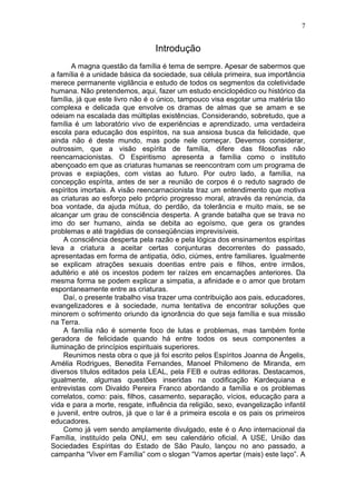 Introdução
A magna questão da família é tema de sempre. Apesar de sabermos que
a família é a unidade básica da sociedade, sua célula primeira, sua importância
merece permanente vigilância e estudo de todos os segmentos da coletividade
humana. Não pretendemos, aqui, fazer um estudo enciclopédico ou histórico da
família, já que este livro não é o único, tampouco visa esgotar uma matéria tão
complexa e delicada que envolve os dramas de almas que se amam e se
odeiam na escalada das múltiplas existências. Considerando, sobretudo, que a
família é um laboratório vivo de experiências e aprendizado, uma verdadeira
escola para educação dos espíritos, na sua ansiosa busca da felicidade, que
ainda não é deste mundo, mas pode nele começar. Devemos considerar,
outrossim, que a visão espírita de família, difere das filosofias não
reencarnacionistas. O Espiritismo apresenta a família como o instituto
abençoado em que as criaturas humanas se reencontram com um programa de
provas e expiações, com vistas ao futuro. Por outro lado, a família, na
concepção espírita, antes de ser a reunião de corpos é o reduto sagrado de
espíritos imortais. A visão reencarnacionista traz um entendimento que motiva
as criaturas ao esforço pelo próprio progresso moral, através da renúncia, da
boa vontade, da ajuda mútua, do perdão, da tolerância e muito mais, se se
alcançar um grau de consciência desperta. A grande batalha que se trava no
imo do ser humano, ainda se debita ao egoísmo, que gera os grandes
problemas e até tragédias de conseqüências imprevisíveis.
A consciência desperta pela razão e pela lógica dos ensinamentos espíritas
leva a criatura a aceitar certas conjunturas decorrentes do passado,
apresentadas em forma de antipatia, ódio, ciúmes, entre familiares. Igualmente
se explicam atrações sexuais doentias entre pais e filhos, entre irmãos,
adultério e até os incestos podem ter raízes em encarnações anteriores. Da
mesma forma se podem explicar a simpatia, a afinidade e o amor que brotam
espontaneamente entre as criaturas.
Daí, o presente trabalho visa trazer uma contribuição aos pais, educadores,
evangelizadores e à sociedade, numa tentativa de encontrar soluções que
minorem o sofrimento oriundo da ignorância do que seja família e sua missão
na Terra.
A família não é somente foco de lutas e problemas, mas também fonte
geradora de felicidade quando há entre todos os seus componentes a
iluminação de princípios espirituais superiores.
Reunimos nesta obra o que já foi escrito pelos Espíritos Joanna de Ângelis,
Amélia Rodrigues, Benedita Fernandes, Manoel Philomeno de Miranda, em
diversos títulos editados pela LEAL, pela FEB e outras editoras. Destacamos,
igualmente, algumas questões inseridas na codificação Kardequiana e
entrevistas com Divaldo Pereira Franco abordando a família e os problemas
correlatos, como: pais, filhos, casamento, separação, vícios, educação para a
vida e para a morte, resgate, influência da religião, sexo, evangelização infantil
e juvenil, entre outros, já que o lar é a primeira escola e os pais os primeiros
educadores.
Como já vem sendo amplamente divulgado, este é o Ano internacional da
Família, instituído pela ONU, em seu calendário oficial. A USE, União das
Sociedades Espíritas do Estado de São Paulo, lançou no ano passado, a
campanha “Viver em Família” com o slogan “Vamos apertar (mais) este laço”. A
7
 