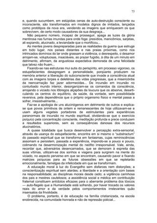 e, quando sucumbem, em estúpidas cenas de auto-destruição consciente ou
inconsciente, são transformados em modelos dignos de imitados, lançados
como protótipos da nova era, vendendo as imagens que enriquecem os que
sobrevivem, de certo modo causadores da sua desgraça...
Não pequeno número, incapaz de prosseguir, apaga as luzes da glória
mentirosa nas furnas imundas para onde foge: presídios, manicômios, sarjetas,
ali expiando, alucinado, a leviandade que o mortificou...
As mentes jovens despreparadas para as realidades da guerra que estruge
em todo lugar, nos países distantes e nas praias próximas, como nos
intrincados domínios do lar onde grassam a violência, o desrespeito, o desamor
arrojam-se, voluptuosas, insaciáveis, ao prazer fugidio, à dita de um minuto em
detrimento, afirmam, da angustiosa expectativa demorada de uma felicidade
que talvez não fruam...
Fixando-se nas estruturas mui sutis do perispírito, em processo vigoroso, os
estupefacientes desagregam a personalidade, porqüanto produzem na
memória anterior a liberação do subconsciente que invade a consciência atual
com as imagens torpes e deletérias das vidas pregressas, que a misericórdia
da reencarnação faz jazer adormecidas... De incursão em incursão no
conturbado mundo interior, desorganizam-se os comandos da consciência,
arrojando o viciado nos lôbregos alçapões da loucura que os absorve, desarti­
culando os centros do equilíbrio, da saúde, da vontade, sem possibilidade
reversiva, pela dependência que o próprio organismo físico e mental passa a
sofrer, irresistivelmente...
Faz-se a apologia de uns alucinógenos em detrimento de outros e explica-
se que povos primitivos de ontem e remanescentes de hoje utilizavam-se e
usam alguns vegetais portadores de estimulantes para experiências
paranormais de incursão no mundo espiritual, olvidando-se que o exercício
psíquico pela concentração consciente, meditação profunda e prece conduzem
a resultados superiores, sem as conseqüências danosas dos recursos
alucinatórios.
A quase totalidade que busca desenvolver a percepção extra-sensorial,
através da usança do estupefaciente, encontra em si mesmo o “substractum”
do passado espiritual que se transforma em fantasmas, cujas reminiscências
assomam e persistem, passada a experiência, impondo-se a pouco e pouco,
colimando na desarmonização mental do neófito irresponsável. Vale, ainda,
recordar que, adversários desencarnados, que se demoram à espreita das
suas vítimas, utilizam-se dos sonhos e viagens para surgirem na mente do
viciado, no aspecto perverso em que se encontram, causando pavor e fixando
matrizes psíquicas para as futuras obsessões em que se repletarão
emocionalmente, famelgas da infelicidade em que se transformam.
A educação moral à luz do Evangelho sem disfarces nem distorções; a
conscientização espiritual sem alardes; a liberdade e a orientação com bases
na responsabilidade; as disciplinas morais desde cedo; a vigilância carinhosa
dos pais e mestres cautelosos; a assistência social e médica em contribuição
fraternal constituem antídotos eficazes para o aberrante problema dos tóxicos
— auto-flagelo que a Humanidade está sofrendo, por haver trocado os valores
reais do amor e da verdade pelos comportamentos irrelevantes quão
insensatos da frivolidade.
O problema, portanto, é de educação na família cristianizada, na escola
enobrecida, na comunidade honrada e não de repressão policial...
73
 