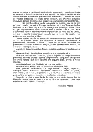 que se pervertem a caminho da total sujeição, que conduz, quando se dispõe
de moedas, a Sanatórios distintos e em contrário, às sarjetas hediondas, em
ambos os casos avassalados por alienações dantescas —, culmina em impor
os trágicos autocídios, por cujas portas buscam, tais enfermos, soluções
insolváveis para os problemas que criaram espontaneamente para si próprios...
Não acontecendo a queda espetacular no suicídio, este se dá por
processo indireto, graças à sobrecarga destrutiva que o alcoólatra ou simples
cultivador da alcoolofilia depõe sobre a tecelagem de elaboração divina, que é
o corpo. E quando vem a desencarnação, o que é também doloroso, não cessa
a compulsão viciosa, nascendo dramas imprevisíveis do outro lado do túmulo,
em que o espírito irresponsável constata que a morte não resolveu os
problemas nem aniquilou a vida...
Nesse capítulo convém considerarmos que a desesperada busca ao álcool
— ou substâncias outras que dilaceram a vontade, desagregam a
personalidade, perturbam a mente — pode ser, às vezes, inspirada por
processos obsessivos, culminando sempre, porém, por obsessões infelizes, de
conseqüências imprevisíveis.
A pretexto de comemorações, festas, decisões não te comprometas com o
vício.
O oceano é feito de gotículas e as praias imensuráveis de grãos.
Liberta-te do conceito: “hoje só”, quando impelido a comprometimento
pernicioso e não te facultes: “apenas um pouquinho”, porqüanto, uma picada
que injeta veneno letal, não obstante em pequena dose, produz a morte
imediata.
Se estás bafejado pela felicidade, sorve-a com lucidez.
Se te encontras visitado pela dor, enfrenta-a, abstêmio e forte.
Para qualquer cometimento que exija decisão, coragem, equilíbrio,
definição, valor, humildade, estoicismo, resignação recorre à prece,
mergulhando, na reflexão, o pensamento, e haurirás os recursos preciosos
para a vitória em qualquer situação, sob qual seja o impositivo.
Nunca te permitas a assimilação do vício, na suposição de que dele te
libertarás quando queiras, pois que se os viciados pudessem querer não
estariam sob essa violenta dominação.
Joanna de Ângelis
76
 