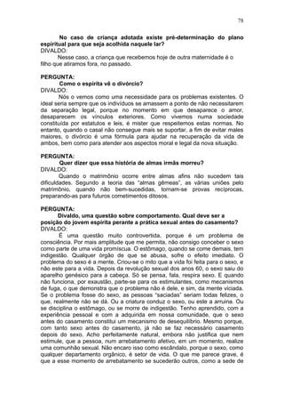 No caso de criança adotada existe pré-determinação do plano
espiritual para que seja acolhida naquele lar?
DIVALDO:
Nesse caso, a criança que recebemos hoje de outra maternidade é o
filho que atiramos fora, no passado.
PERGUNTA:
Como o espírita vê o divórcio?
DIVALDO:
Nós o vemos como uma necessidade para os problemas existentes. O
ideal seria sempre que os indivíduos se amassem a ponto de não necessitarem
da separação legal, porque no momento em que desaparece o amor,
desaparecem os vínculos exteriores. Como vivemos numa sociedade
constituída por estatutos e leis, é mister que respeitemos estas normas. No
entanto, quando o casal não consegue mais se suportar, a fim de evitar males
maiores, o divórcio é uma fórmula para ajudar na recuperação da vida de
ambos, bem como para atender aos aspectos moral e legal da nova situação.
PERGUNTA:
Quer dizer que essa história de almas irmãs morreu?
DIVALDO:
Quando o matrimônio ocorre entre almas afins não sucedem tais
dificuldades. Segundo a teoria das “almas gêmeas”, as várias uniões pelo
matrimônio, quando não bem-sucedidas, tornam-se provas recíprocas,
preparando-as para futuros cometimentos ditosos.
PERGUNTA:
Divaldo, uma questão sobre comportamento. Qual deve ser a
posição do jovem espírita perante a prática sexual antes do casamento?
DIVALDO:
É uma questão muito controvertida, porque é um problema de
consciência. Por mais amplitude que me permita, não consigo conceber o sexo
como parte de uma vida promíscua. O estômago, quando se come demais, tem
indigestão. Qualquer órgão de que se abusa, sofre o efeito imediato. O
problema do sexo é a mente. Criou-se o mito que a vida foi feita para o sexo, e
não este para a vida. Depois da revolução sexual dos anos 60, o sexo saiu do
aparelho genésico para a cabeça. Só se pensa, fala, respira sexo. E quando
não funciona, por exaustão, parte-se para os estimulantes, como mecanismos
de fuga, o que demonstra que o problema não é dele, e sim, da mente viciada.
Se o problema fosse do sexo, as pessoas “saciadas” seriam todas felizes, o
que, realmente não se dá. Ou a criatura conduz o sexo, ou este a arruina. Ou
se disciplina o estômago, ou se morre de indigestão. Tenho aprendido, com a
experiência pessoal e com a adquirida em nossa comunidade, que o sexo
antes do casamento constitui um mecanismo de desequilíbrio. Mesmo porque,
com tanto sexo antes do casamento, já não se faz necessário casamento
depois do sexo. Acho perfeitamente natural, embora não justifica que nem
estimule, que a pessoa, num arrebatamento afetivo, em um momento, realize
uma comunhão sexual. Não encaro isso como escândalo, porque o sexo, como
qualquer departamento orgânico, é setor de vida. O que me parece grave, é
que a esse momento de arrebatamento se sucederão outros, como a sede de
78
 