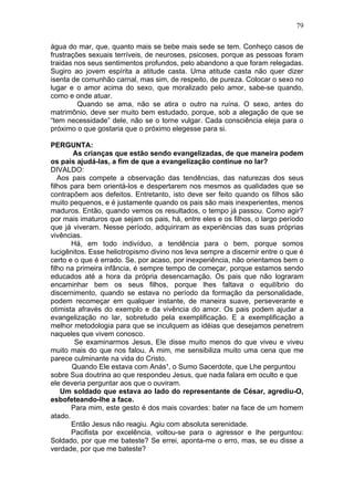 água do mar, que, quanto mais se bebe mais sede se tem. Conheço casos de
frustrações sexuais terríveis, de neuroses, psicoses, porque as pessoas foram
traidas nos seus sentimentos profundos, pelo abandono a que foram relegadas.
Sugiro ao jovem espírita a atitude casta. Uma atitude casta não quer dizer
isenta de comunhão carnal, mas sim, de respeito, de pureza. Colocar o sexo no
lugar e o amor acima do sexo, que moralizado pelo amor, sabe-se quando,
como e onde atuar.
Quando se ama, não se atira o outro na ruína. O sexo, antes do
matrimônio, deve ser muito bem estudado, porque, sob a alegação de que se
“tem necessidade” dele, não se o torne vulgar. Cada consciência eleja para o
próximo o que gostaria que o próximo elegesse para si.
PERGUNTA:
As crianças que estão sendo evangelizadas, de que maneira podem
os pais ajudá-las, a fim de que a evangelização continue no lar?
DIVALDO:
Aos pais compete a observação das tendências, das naturezas dos seus
filhos para bem orientá-los e despertarem nos mesmos as qualidades que se
contrapõem aos defeitos. Entretanto, isto deve ser feito quando os filhos são
muito pequenos, e é justamente quando os pais são mais inexperientes, menos
maduros. Então, quando vemos os resultados, o tempo já passou. Como agir?
por mais imaturos que sejam os pais, há, entre eles e os filhos, o largo período
que já viveram. Nesse período, adquiriram as experiências das suas próprias
vivências.
Há, em todo indivíduo, a tendência para o bem, porque somos
lucigênitos. Esse heliotropismo divino nos leva sempre a discernir entre o que é
certo e o que é errado. Se, por acaso, por inexperiência, não orientamos bem o
filho na primeira infância, é sempre tempo de começar, porque estamos sendo
educados até a hora da própria desencarnação. Os pais que não lograram
encaminhar bem os seus filhos, porque lhes faltava o equilíbrio do
discernimento, quando se estava no período da formação da personalidade,
podem recomeçar em qualquer instante, de maneira suave, perseverante e
otimista afravés do exemplo e da vivência do amor. Os pais podem ajudar a
evangelização no lar, sobretudo pela exemplificação. E a exemplificação a
melhor metodologia para que se inculquem as idéias que desejamos penetrem
naqueles que vivem conosco.
Se examinarmos Jesus, Ele disse muito menos do que viveu e viveu
muito mais do que nos falou. A mim, me sensibiliza muito uma cena que me
parece culminante na vida do Cristo.
Quando Ele estava com Anás¹, o Sumo Sacerdote, que Lhe perguntou
sobre Sua doutrina ao que respondeu Jesus, que nada falara em oculto e que
ele deveria perguntar aos que o ouviram.
Um soldado que estava ao lado do representante de César, agrediu-O,
esbofeteando-lhe a face.
Para mim, este gesto é dos mais covardes: bater na face de um homem
atado.
Então Jesus não reagiu. Agiu com absoluta serenidade.
Pacifista por excelência, voltou-se para o agressor e lhe perguntou:
Soldado, por que me bateste? Se errei, aponta-me o erro, mas, se eu disse a
verdade, por que me bateste?
79
 