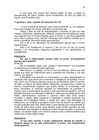 É uma lição viva, porque Ele poderia apelar ali para a justiça do
representante de César; poderia ter-se encolerizado; ter tido um gesto de
reação, mas Ele preferiu agir.
1ª epístola a João, capítulo 18 versículos 19 a 23.
O lar é a escola do exemplo, onde, lamentavelmente, se vive reagindo.
Vive-se de reações em cadeia, raramente se pára para agir.
Chega o filho da aula de evangelização e encontra os pais em casa
irritados, reclamando, blasfemando, atritando. Lentamente considera que aquilo
que acaba de ouvir na Escola Espírita, que é o Centro, é uma teoria agradável
como toda e qualquer outra, mas tão inócua que não modificou aqueles que o
levam a recebê-la, não tendo forças para praticá-la.
Daí, o lar é um laboratório de exemplificação daquilo que o Centro
Espírita ensina.
Para o lar transferimos a vivência, a fim de que um dia, no Centro
Espírita e na comunidade, possamos exemplificar o que aprendemos na
evangelização.
PERGUNTA:
Por que a mediunidade começa cedo no jovem, principalmente
quando não é espírita?
DIVALDO:
Ela se manifesta, quiçá, cedo, porque a mediunidade é uma faculdade
do Espírito que se exterioriza pelo organismo.
Allan Kardec, no capítulo 14º de O Livro dos Médiuns, afirma que todo
aquele que sente em determinado grau a presença dos Espíritos é, por isso
mesmo, um médium.
A faculdade é do Espírito e o instrumento é o corpo. Naturalmente se
manifesta cedo qual ocorre com a memória, a inteligência, as aptidões. Por um
lado, isto é uma forma providencial, porque ao se apresentar cedo no homem,
ela abre um elenco de oportunidades edificantes, cerceando-lhe o direito de
assumir compromissos negativos que seriam difíceis de erradicados mais
tarde. Convidado no exercício saudável da mediunidade na juventude, o
indivíduo tem a oportunidade de pautar a vida nas linhas do equilíbrio, que lhe
facilitará exercê-la com elevação e sabedoria, antes que os problemas de vária
ordem, atormentando-o, torne-lhe o exercício nobre mais difícil, porque
vinculado a débitos desta existência e conectado a mentes perversas que
procedem da Erraticidade inferior, o adulto tem muito mais dificuldade de
reeducar-se, de modificar a paisagem íntima a fim de assumir as tarefas que
lhe são propostas pela vida. Deste modo, é uma bênção que a mediunidade se
revele em plena idade juvenil, como também surge noutros períodos da vida.
Há indivíduos que passaram a registrá-la melhor na fase da razão. E outros até
mesmo na terceira idade, sem nenhum prejuízo para a desincumbência das
tarefas que a mediunidade impõe.
PERGUNTA:
O que fazer quando o jovem adolescente desiste de estudar a
Doutrina apesar de os pais continuarem? O jovem vem freqüentando
desde pequeno.
80
 