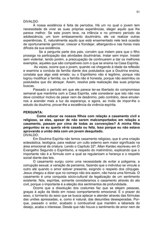 DIVALDO:
Á nossa existência é feita de períodos. Há um no qual o jovem tem
necessidade de viver as suas próprias experiências, eleger aquilo que lhe
parece melhor. Se este jovem teve, na infância e no primeiro período da
adolescência, um bom embasamento doutrinário, ele vai realizar outras
experiências. E, naturalmente aquilo que está ensementado nele terá ocasião
de oportunamente germinar, crescer e frondejar, albergando-o nas horas mais
difíceis da sua existência.
Se a pergunta parte dos pais, convém que instem para que o filho
prossiga na participação das atividades doutrinárias. Instar sem impor. Insistir
sem violentar, tendo porém, a preocupação de continuarem a dar os melhores
exemplos, aqueles que são compatíveis com o que se ensina na Casa Espírita.
As vezes, ocorre que o jovem, quando vai chegando à idade da reflexão
e examina a conduta da família diante dos postulados que a Doutrina ensina,
constata que algo está errado: ou o Espiritismo não é legítimo, porque não
logrou modificar a família, ou a família não é honesta, porque não assimilou os
postulados que diz abraçar. Assim, resolve pela realização das suas próprias
buscas.
Passado o período em que ele parece ter-se libertado do compromisso
semanal que mantinha com a Casa Espírita, vale considerar que isto não nos
deve constituir motivo de pesar nem de desânimo, pelo contrário, deve emular-
nos a acender mais a luz da esperança, e agora, ao invés de impor-lhe o
estudo da doutrina, provar-lhe a excelência da vivência espírita.
PERGUNTA:
Como educar os nossos filhos com relação a casamento civil e
religioso, se eles, apesar de não serem malcomportados em relação a
casamento, passam por cima de todas as convenções? A minha filha
perguntou se eu queria vê-la casada ou feliz. Isso porque eu não estava
aprovando a união dela com um jovem desquitado.
DIVALDO:
Em Doutrina Espírita não temos casamento religioso, que é uma criação
eclesiástica, teológica, para realizar um culto externo sem maior significado na
área emocional da criatura. Lendo o Capítulo 22º, Allan Kardec escreveu em O
Evangelho Segundo o Espiritismo, a respeito do matrimônio, explicando que o
importante não é a fórmula com a qual se regularizam a herança e o respeito
social diante das leis.
O casamento surgiu como uma necessidade de evitar a poligamia, a
corrupção sexual, a variação de parceiros, fazendo que o indivíduo se vincule a
outro até quando o amor estiver presente, exigindo o respeito dos cônjuges.
Jesus chegou a dizer que no começo não era assim, não havia uma fórmula. O
casamento é uma conquista sócio-cultural da legalização de um sentimento
existente. Nós, espíritas, somente consideramos o casamento através do ato
civil, porque o importante é a eleição dos sentimentos de profundidade.
Ocorre que a dissolução dos costumes faz que se elejam pessoas,
graças à ação da libido em nosso comportamento emocional. E o prazer do
sexo, o tormento do sexo que se busca aplacar e atender através das fórmulas
das uniões apressadas, e, como é natural, das desuniões desesperadas. Por­
que, passado o ardor, acabado o combustível que mantém a labareda do
desejo, acaba o interesse. Desde que não houve o sentimento de amor nem de
81
 