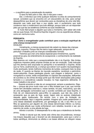 — o equilíbrio para a perpetuação da espécie.
O sexo foi feito para a vida, não a vida para o sexo.
Daí, o indivíduo que sinta qualquer distúrbio na área do comportamento
sexual, considere que se encontra em um educandário da vida, para corrigir
desequilíbrios que devem ser conduzidos para as disciplinas de uma vida feliz,
deixando que cada qual faça a sua opção, sem o puritanismo que tudo
condena e sem o modernismo que tudo alberga, porque cada um vai responder
pelo uso que faz da existência conforme as suas resistências.
É muito fácil propor a alguém que suba a montanha, sem saber até onde
vão as suas forças. Em Doutrina Espírita ninguém vive as experiências alheias,
como em nenhuma outra.
PERGUNTA:
Como o evangelizador pode contribuir para a evolução espiritual de
uma criança excepcional?
DIVALDO:
Inicialmente, a criança excepcional não estará na classe das crianças
normais, suponho. Porque não lhe será o lugar adequado, porque ela irá
perturbar o trabalho junto as crianças consideradas normais.
Teremos que criar uma classe especial para ministrarmos, quanto
possível ao grau de entendimento do excepcional, o conhecimento da realidade
do Espírito.
Mas teremos em vista que a excepcionalidade não é do Espírito. São limites
orgânicos impostos pelas próprias dívidas ao ser em evolução. Toda instrução
que lhe dermos será arquivada no perispírito e irá beneficiar o Espírito. Ainda
que na Terra, acalmando-se, a criança que estiver num quadro neuropatológico
muito acentuado, tendo melhores momentos de lucidez, avançará mais na área
da razão. E quando se libertar da injunção expiatória, recobrará o patrimônio
recém-adquirido. Essas patologias graves, que chegam a deformar, como o
mongolismo e outras, estão enqüadradas no capítulo das expiações, defluentes
de suicídios ou de crimes de largo porte que não foram alcançados pela justiça
terrestre e a consciência culpada insculpiu no hoje organismo deficiente. O
nosso trabalho é de amor!
Quando encontro a mãe de um excepcional, sempre a parabenizo. Digo-
lhe — porque ela priva muito mais com o filho limitado que o pai, que normal­
mente tem atividades externas e, nesse sentido, há pais, masculinos, que são
de uma abnegação comovedora que o suicídio cometido por esse Espírito, é
fruto de um relacionamento pais-e-filho no passado, que não deu certo. E
acrescento que os pais de hoje, quiçá, hajam sido os autores intelectuais
daquele gesto tresloucado. De acordo com o grau de limitação da
excepcionalidade, faço o seguinte paralelo. Imagine que vocês pertenceram a
uma classe abastada socialmente, por genealogia ou clã, e seu filho ou sua
filha se apaixonou por alguém de uma classe denominada inferior; ou tomou
determinada atitude que vocês enfrentaram com rebeldia, levando o ser, por
capricho de vocês, a uma atitude de fuga.
Adveio o suicídio. O desesperado foi a mão que a intolerância da família
armou.
Então é natural que ele, tendo sido vítima das circunstâncias, renasça
nos braços daqueles que o levaram ao ato desesperador, para que o amor a
todos santifique, diminuindo os efeitos e as bases afetivas se refaçam nesse
84
 