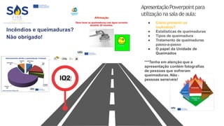 ApresentaçãoPowerpointpara
utilização na sala de aula:
● Como prevenir os
incêndios?
● Estatísticas de queimaduras
● Tipos de queimadura
● Tratamento de queimaduras
passo-a-passo
● O papel da Unidade de
Queimados
***Tenha em atenção que a
apresentação contém fotografias
de pessoas que sofreram
queimaduras. Não adequado para
pessoas sensíveis!
IO2
 