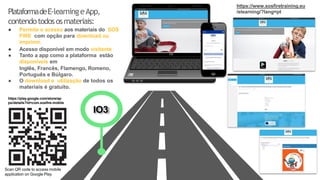 PlataformadeE-learningeApp,
contendotodososmateriais:
● Permite o acesso aos materiais do SOS
FIRE com opção para download ou
imprimir.
● Acesso disponível em modo visitante
● Tanto a app como a plataforma estão
disponíveis em
Inglês, Francês, Flamengo, Romeno,
Português e Búlgaro.
● O download e utilização de todos os
materiais é gratuito.
IO3
Scan QR code to access mobile
application on Google Play
https://play.google.com/store/ap
ps/details?id=com.sosfire.mobile
https://www.sosfiretraining.eu
/elearning/?lang=pt
 